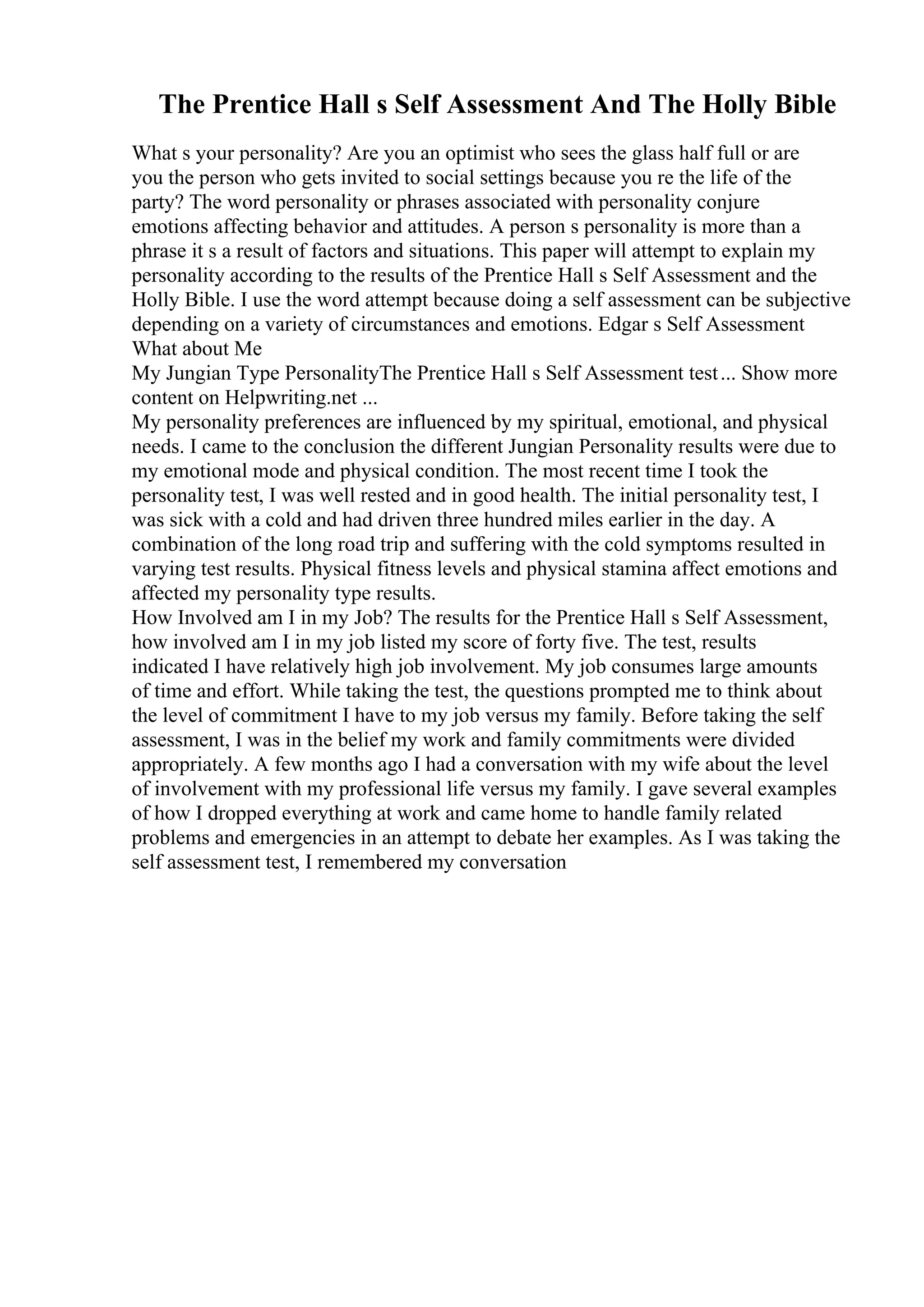 The Prentice Hall s Self Assessment And The Holly Bible
What s your personality? Are you an optimist who sees the glass half full or are
you the person who gets invited to social settings because you re the life of the
party? The word personality or phrases associated with personality conjure
emotions affecting behavior and attitudes. A person s personality is more than a
phrase it s a result of factors and situations. This paper will attempt to explain my
personality according to the results of the Prentice Hall s Self Assessment and the
Holly Bible. I use the word attempt because doing a self assessment can be subjective
depending on a variety of circumstances and emotions. Edgar s Self Assessment
What about Me
My Jungian Type PersonalityThe Prentice Hall s Self Assessment test... Show more
content on Helpwriting.net ...
My personality preferences are influenced by my spiritual, emotional, and physical
needs. I came to the conclusion the different Jungian Personality results were due to
my emotional mode and physical condition. The most recent time I took the
personality test, I was well rested and in good health. The initial personality test, I
was sick with a cold and had driven three hundred miles earlier in the day. A
combination of the long road trip and suffering with the cold symptoms resulted in
varying test results. Physical fitness levels and physical stamina affect emotions and
affected my personality type results.
How Involved am I in my Job? The results for the Prentice Hall s Self Assessment,
how involved am I in my job listed my score of forty five. The test, results
indicated I have relatively high job involvement. My job consumes large amounts
of time and effort. While taking the test, the questions prompted me to think about
the level of commitment I have to my job versus my family. Before taking the self
assessment, I was in the belief my work and family commitments were divided
appropriately. A few months ago I had a conversation with my wife about the level
of involvement with my professional life versus my family. I gave several examples
of how I dropped everything at work and came home to handle family related
problems and emergencies in an attempt to debate her examples. As I was taking the
self assessment test, I remembered my conversation
 