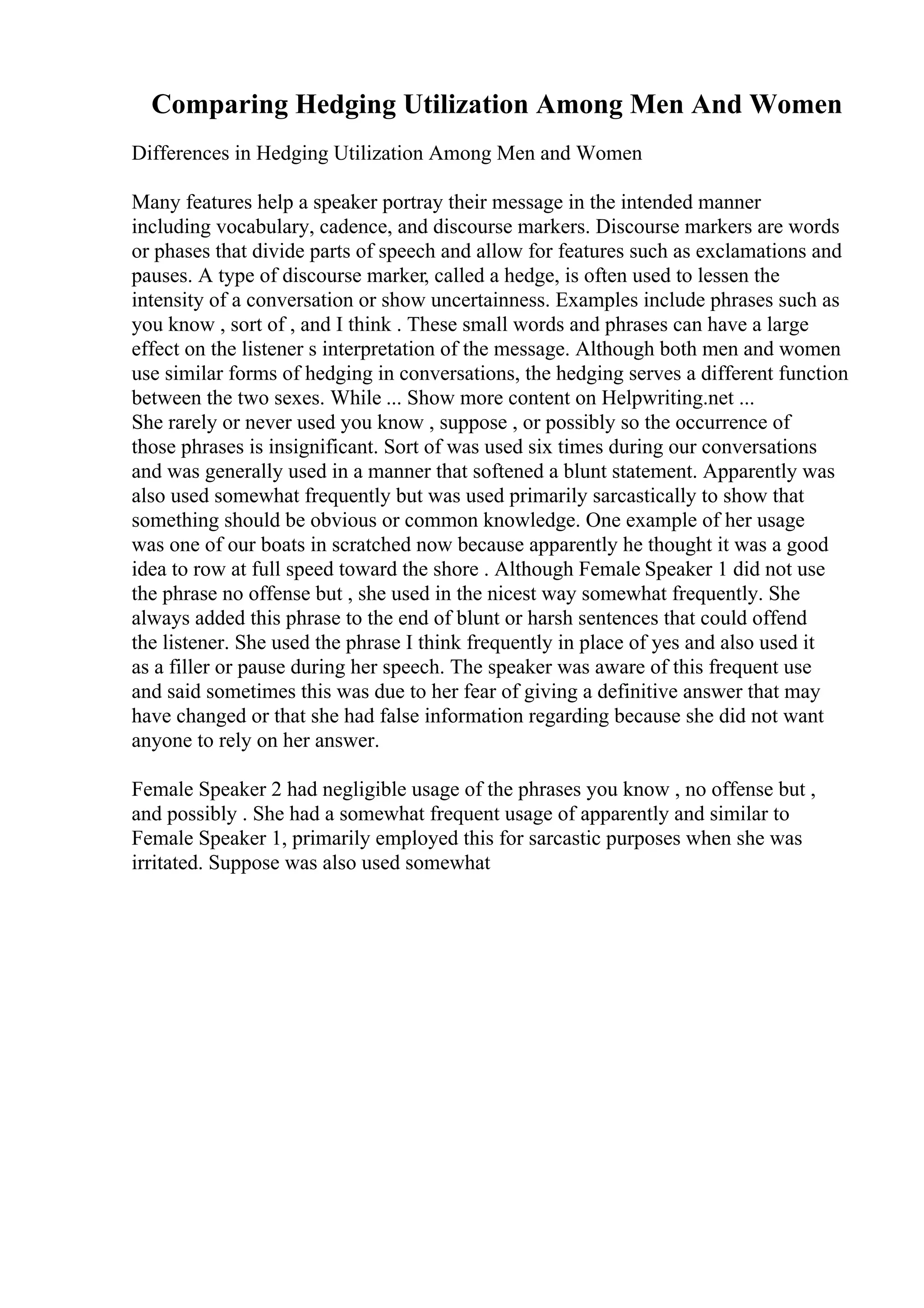 Comparing Hedging Utilization Among Men And Women
Differences in Hedging Utilization Among Men and Women
Many features help a speaker portray their message in the intended manner
including vocabulary, cadence, and discourse markers. Discourse markers are words
or phases that divide parts of speech and allow for features such as exclamations and
pauses. A type of discourse marker, called a hedge, is often used to lessen the
intensity of a conversation or show uncertainness. Examples include phrases such as
you know , sort of , and I think . These small words and phrases can have a large
effect on the listener s interpretation of the message. Although both men and women
use similar forms of hedging in conversations, the hedging serves a different function
between the two sexes. While ... Show more content on Helpwriting.net ...
She rarely or never used you know , suppose , or possibly so the occurrence of
those phrases is insignificant. Sort of was used six times during our conversations
and was generally used in a manner that softened a blunt statement. Apparently was
also used somewhat frequently but was used primarily sarcastically to show that
something should be obvious or common knowledge. One example of her usage
was one of our boats in scratched now because apparently he thought it was a good
idea to row at full speed toward the shore . Although Female Speaker 1 did not use
the phrase no offense but , she used in the nicest way somewhat frequently. She
always added this phrase to the end of blunt or harsh sentences that could offend
the listener. She used the phrase I think frequently in place of yes and also used it
as a filler or pause during her speech. The speaker was aware of this frequent use
and said sometimes this was due to her fear of giving a definitive answer that may
have changed or that she had false information regarding because she did not want
anyone to rely on her answer.
Female Speaker 2 had negligible usage of the phrases you know , no offense but ,
and possibly . She had a somewhat frequent usage of apparently and similar to
Female Speaker 1, primarily employed this for sarcastic purposes when she was
irritated. Suppose was also used somewhat
 