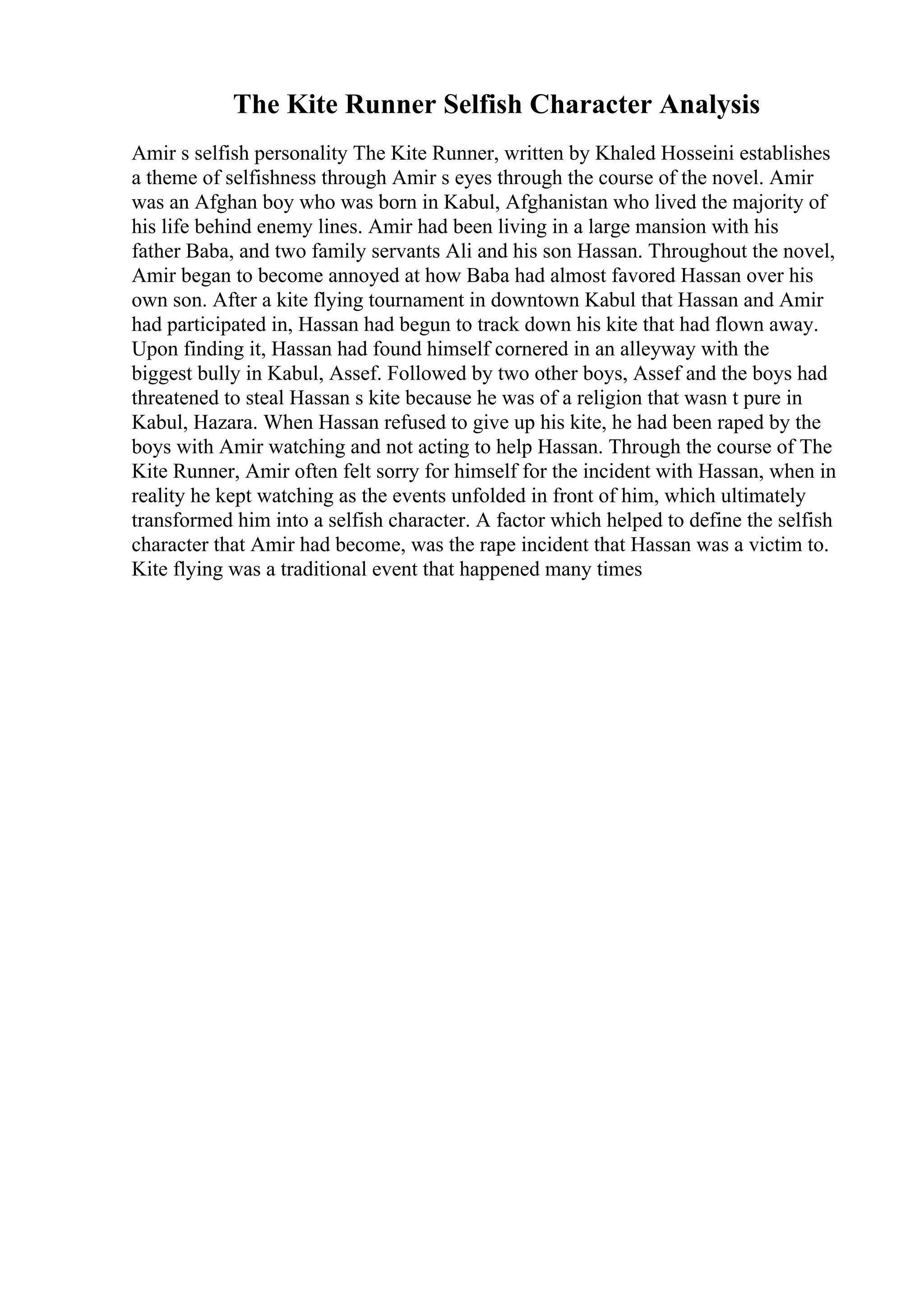 The Kite Runner Selfish Character Analysis
Amir s selfish personality The Kite Runner, written by Khaled Hosseini establishes
a theme of selfishness through Amir s eyes through the course of the novel. Amir
was an Afghan boy who was born in Kabul, Afghanistan who lived the majority of
his life behind enemy lines. Amir had been living in a large mansion with his
father Baba, and two family servants Ali and his son Hassan. Throughout the novel,
Amir began to become annoyed at how Baba had almost favored Hassan over his
own son. After a kite flying tournament in downtown Kabul that Hassan and Amir
had participated in, Hassan had begun to track down his kite that had flown away.
Upon finding it, Hassan had found himself cornered in an alleyway with the
biggest bully in Kabul, Assef. Followed by two other boys, Assef and the boys had
threatened to steal Hassan s kite because he was of a religion that wasn t pure in
Kabul, Hazara. When Hassan refused to give up his kite, he had been raped by the
boys with Amir watching and not acting to help Hassan. Through the course of The
Kite Runner, Amir often felt sorry for himself for the incident with Hassan, when in
reality he kept watching as the events unfolded in front of him, which ultimately
transformed him into a selfish character. A factor which helped to define the selfish
character that Amir had become, was the rape incident that Hassan was a victim to.
Kite flying was a traditional event that happened many times
 