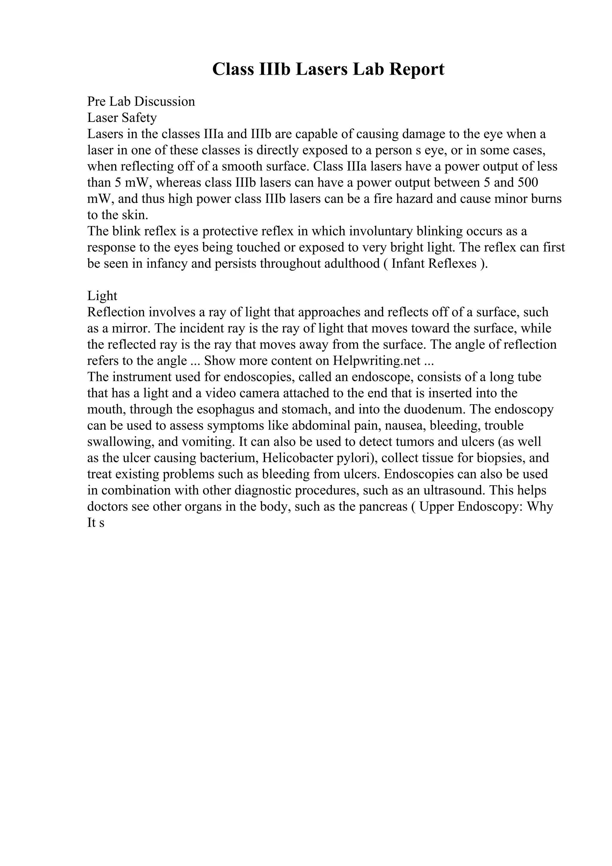 Class IIIb Lasers Lab Report
Pre Lab Discussion
Laser Safety
Lasers in the classes IIIa and IIIb are capable of causing damage to the eye when a
laser in one of these classes is directly exposed to a person s eye, or in some cases,
when reflecting off of a smooth surface. Class IIIa lasers have a power output of less
than 5 mW, whereas class IIIb lasers can have a power output between 5 and 500
mW, and thus high power class IIIb lasers can be a fire hazard and cause minor burns
to the skin.
The blink reflex is a protective reflex in which involuntary blinking occurs as a
response to the eyes being touched or exposed to very bright light. The reflex can first
be seen in infancy and persists throughout adulthood ( Infant Reflexes ).
Light
Reflection involves a ray of light that approaches and reflects off of a surface, such
as a mirror. The incident ray is the ray of light that moves toward the surface, while
the reflected ray is the ray that moves away from the surface. The angle of reflection
refers to the angle ... Show more content on Helpwriting.net ...
The instrument used for endoscopies, called an endoscope, consists of a long tube
that has a light and a video camera attached to the end that is inserted into the
mouth, through the esophagus and stomach, and into the duodenum. The endoscopy
can be used to assess symptoms like abdominal pain, nausea, bleeding, trouble
swallowing, and vomiting. It can also be used to detect tumors and ulcers (as well
as the ulcer causing bacterium, Helicobacter pylori), collect tissue for biopsies, and
treat existing problems such as bleeding from ulcers. Endoscopies can also be used
in combination with other diagnostic procedures, such as an ultrasound. This helps
doctors see other organs in the body, such as the pancreas ( Upper Endoscopy: Why
It s
 