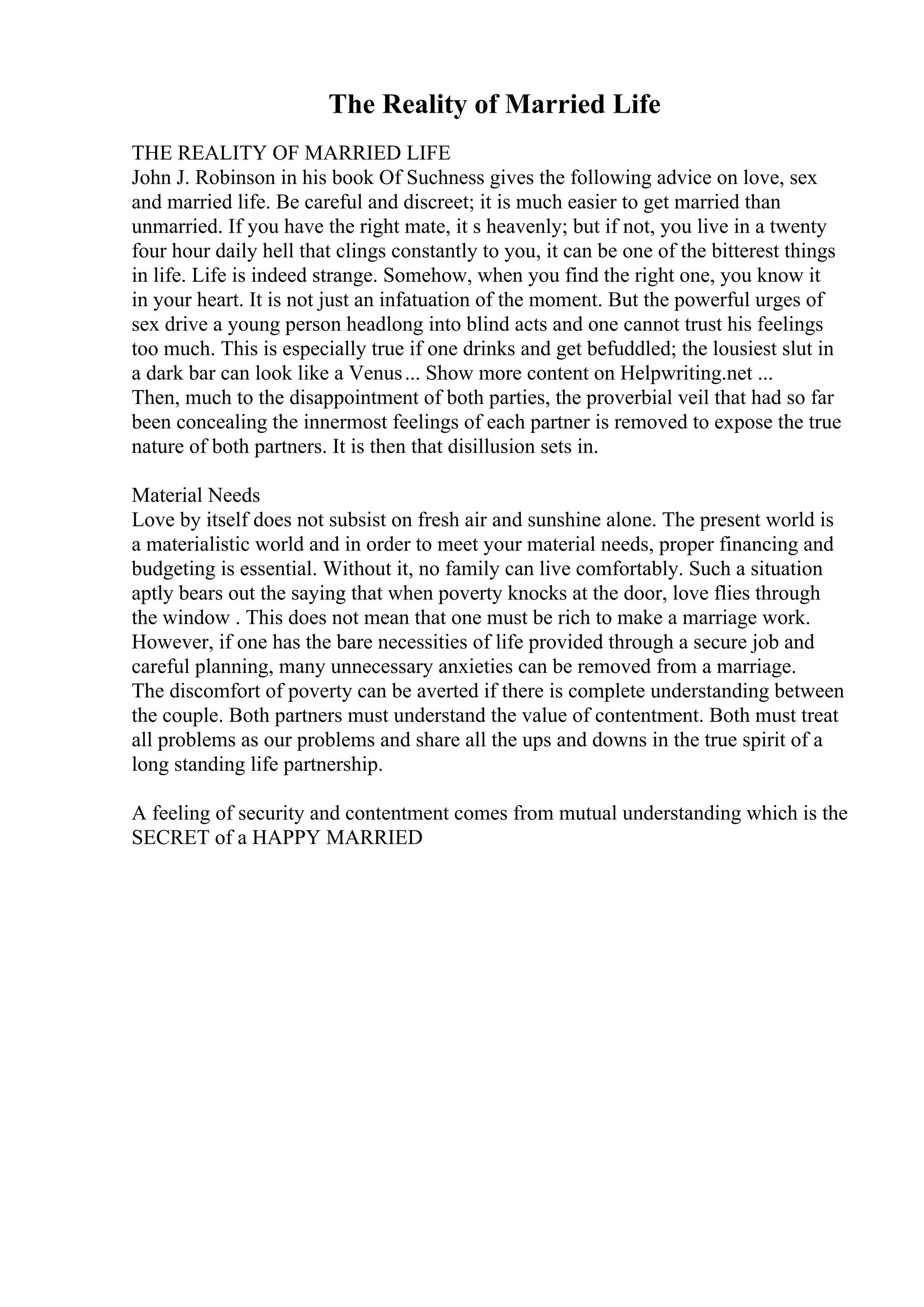 The Reality of Married Life
THE REALITY OF MARRIED LIFE
John J. Robinson in his book Of Suchness gives the following advice on love, sex
and married life. Be careful and discreet; it is much easier to get married than
unmarried. If you have the right mate, it s heavenly; but if not, you live in a twenty
four hour daily hell that clings constantly to you, it can be one of the bitterest things
in life. Life is indeed strange. Somehow, when you find the right one, you know it
in your heart. It is not just an infatuation of the moment. But the powerful urges of
sex drive a young person headlong into blind acts and one cannot trust his feelings
too much. This is especially true if one drinks and get befuddled; the lousiest slut in
a dark bar can look like a Venus... Show more content on Helpwriting.net ...
Then, much to the disappointment of both parties, the proverbial veil that had so far
been concealing the innermost feelings of each partner is removed to expose the true
nature of both partners. It is then that disillusion sets in.
Material Needs
Love by itself does not subsist on fresh air and sunshine alone. The present world is
a materialistic world and in order to meet your material needs, proper financing and
budgeting is essential. Without it, no family can live comfortably. Such a situation
aptly bears out the saying that when poverty knocks at the door, love flies through
the window . This does not mean that one must be rich to make a marriage work.
However, if one has the bare necessities of life provided through a secure job and
careful planning, many unnecessary anxieties can be removed from a marriage.
The discomfort of poverty can be averted if there is complete understanding between
the couple. Both partners must understand the value of contentment. Both must treat
all problems as our problems and share all the ups and downs in the true spirit of a
long standing life partnership.
A feeling of security and contentment comes from mutual understanding which is the
SECRET of a HAPPY MARRIED
 