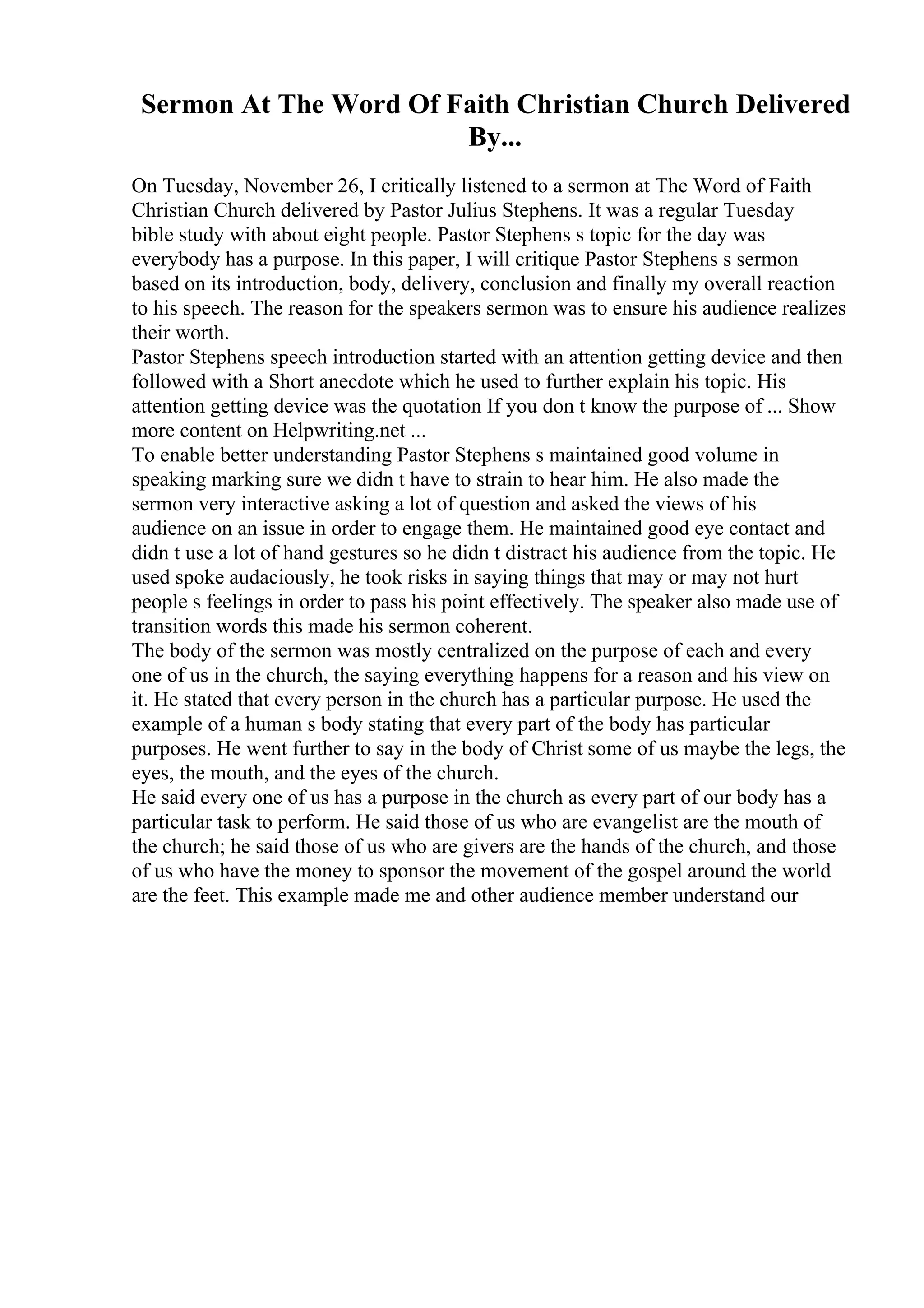 Sermon At The Word Of Faith Christian Church Delivered
By...
On Tuesday, November 26, I critically listened to a sermon at The Word of Faith
Christian Church delivered by Pastor Julius Stephens. It was a regular Tuesday
bible study with about eight people. Pastor Stephens s topic for the day was
everybody has a purpose. In this paper, I will critique Pastor Stephens s sermon
based on its introduction, body, delivery, conclusion and finally my overall reaction
to his speech. The reason for the speakers sermon was to ensure his audience realizes
their worth.
Pastor Stephens speech introduction started with an attention getting device and then
followed with a Short anecdote which he used to further explain his topic. His
attention getting device was the quotation If you don t know the purpose of ... Show
more content on Helpwriting.net ...
To enable better understanding Pastor Stephens s maintained good volume in
speaking marking sure we didn t have to strain to hear him. He also made the
sermon very interactive asking a lot of question and asked the views of his
audience on an issue in order to engage them. He maintained good eye contact and
didn t use a lot of hand gestures so he didn t distract his audience from the topic. He
used spoke audaciously, he took risks in saying things that may or may not hurt
people s feelings in order to pass his point effectively. The speaker also made use of
transition words this made his sermon coherent.
The body of the sermon was mostly centralized on the purpose of each and every
one of us in the church, the saying everything happens for a reason and his view on
it. He stated that every person in the church has a particular purpose. He used the
example of a human s body stating that every part of the body has particular
purposes. He went further to say in the body of Christ some of us maybe the legs, the
eyes, the mouth, and the eyes of the church.
He said every one of us has a purpose in the church as every part of our body has a
particular task to perform. He said those of us who are evangelist are the mouth of
the church; he said those of us who are givers are the hands of the church, and those
of us who have the money to sponsor the movement of the gospel around the world
are the feet. This example made me and other audience member understand our
 