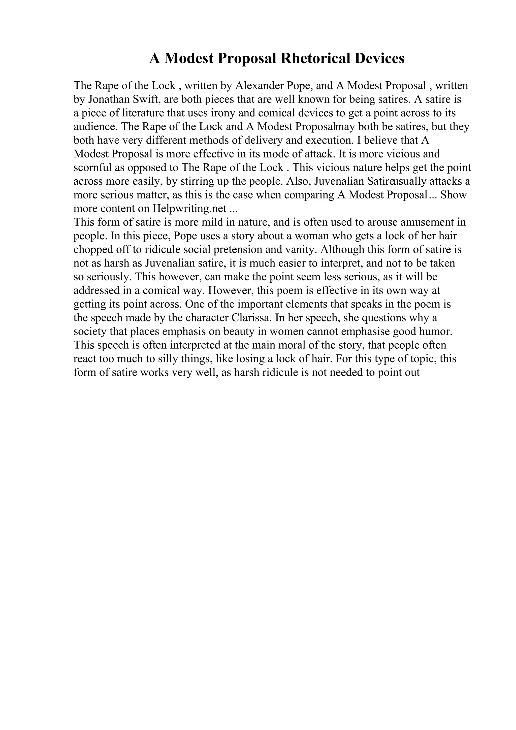 A Modest Proposal Rhetorical Devices
The Rape of the Lock , written by Alexander Pope, and A Modest Proposal , written
by Jonathan Swift, are both pieces that are well known for being satires. A satire is
a piece of literature that uses irony and comical devices to get a point across to its
audience. The Rape of the Lock and A Modest Proposalmay both be satires, but they
both have very different methods of delivery and execution. I believe that A
Modest Proposal is more effective in its mode of attack. It is more vicious and
scornful as opposed to The Rape of the Lock . This vicious nature helps get the point
across more easily, by stirring up the people. Also, Juvenalian Satireusually attacks a
more serious matter, as this is the case when comparing A Modest Proposal... Show
more content on Helpwriting.net ...
This form of satire is more mild in nature, and is often used to arouse amusement in
people. In this piece, Pope uses a story about a woman who gets a lock of her hair
chopped off to ridicule social pretension and vanity. Although this form of satire is
not as harsh as Juvenalian satire, it is much easier to interpret, and not to be taken
so seriously. This however, can make the point seem less serious, as it will be
addressed in a comical way. However, this poem is effective in its own way at
getting its point across. One of the important elements that speaks in the poem is
the speech made by the character Clarissa. In her speech, she questions why a
society that places emphasis on beauty in women cannot emphasise good humor.
This speech is often interpreted at the main moral of the story, that people often
react too much to silly things, like losing a lock of hair. For this type of topic, this
form of satire works very well, as harsh ridicule is not needed to point out
 