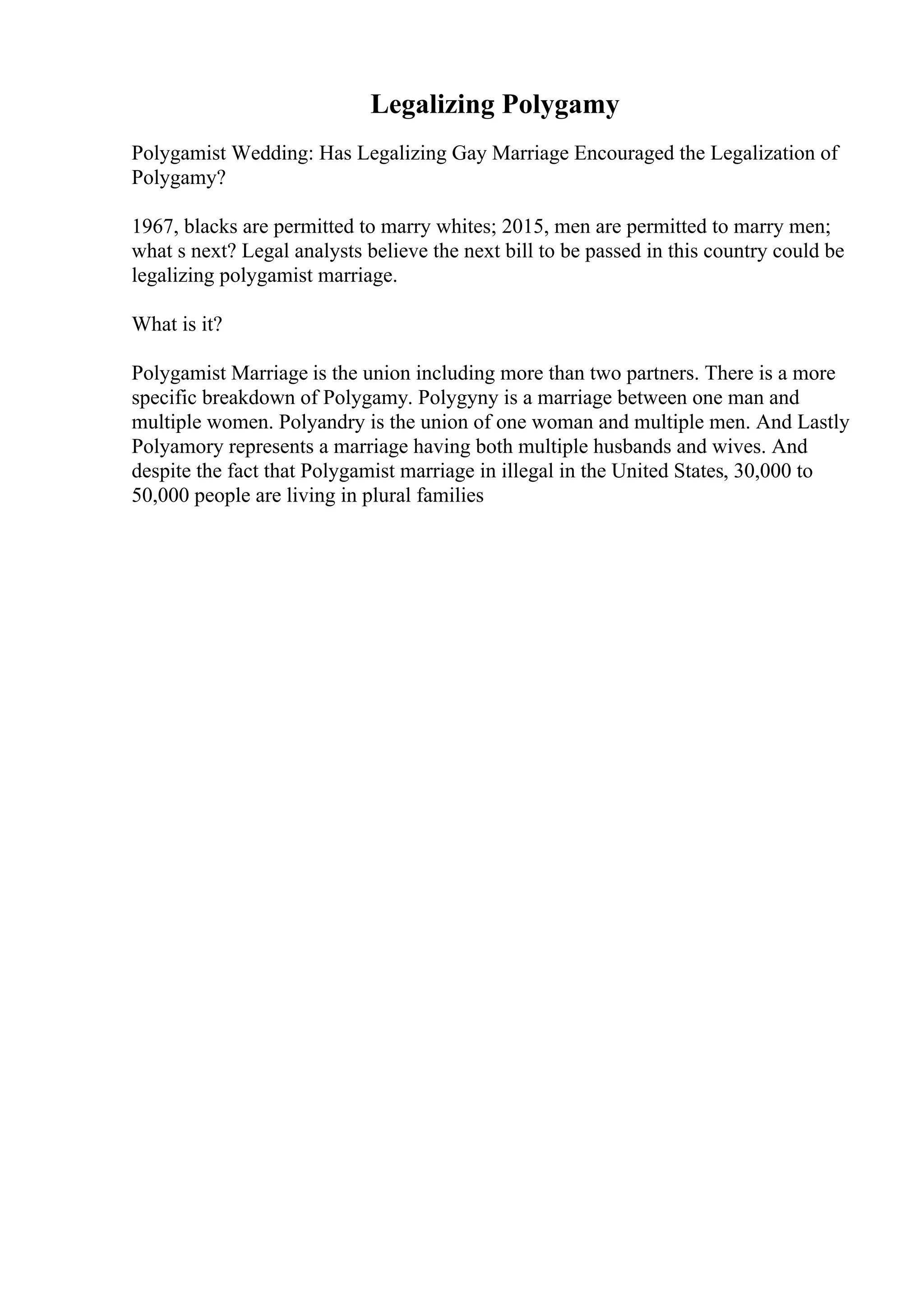 Legalizing Polygamy
Polygamist Wedding: Has Legalizing Gay Marriage Encouraged the Legalization of
Polygamy?
1967, blacks are permitted to marry whites; 2015, men are permitted to marry men;
what s next? Legal analysts believe the next bill to be passed in this country could be
legalizing polygamist marriage.
What is it?
Polygamist Marriage is the union including more than two partners. There is a more
specific breakdown of Polygamy. Polygyny is a marriage between one man and
multiple women. Polyandry is the union of one woman and multiple men. And Lastly
Polyamory represents a marriage having both multiple husbands and wives. And
despite the fact that Polygamist marriage in illegal in the United States, 30,000 to
50,000 people are living in plural families
 