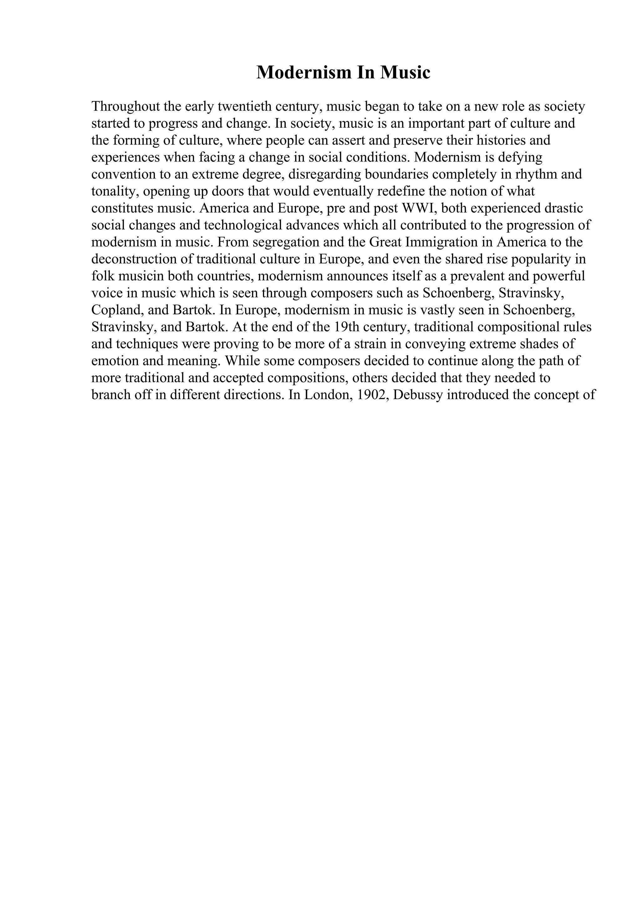 Modernism In Music
Throughout the early twentieth century, music began to take on a new role as society
started to progress and change. In society, music is an important part of culture and
the forming of culture, where people can assert and preserve their histories and
experiences when facing a change in social conditions. Modernism is defying
convention to an extreme degree, disregarding boundaries completely in rhythm and
tonality, opening up doors that would eventually redefine the notion of what
constitutes music. America and Europe, pre and post WWI, both experienced drastic
social changes and technological advances which all contributed to the progression of
modernism in music. From segregation and the Great Immigration in America to the
deconstruction of traditional culture in Europe, and even the shared rise popularity in
folk musicin both countries, modernism announces itself as a prevalent and powerful
voice in music which is seen through composers such as Schoenberg, Stravinsky,
Copland, and Bartok. In Europe, modernism in music is vastly seen in Schoenberg,
Stravinsky, and Bartok. At the end of the 19th century, traditional compositional rules
and techniques were proving to be more of a strain in conveying extreme shades of
emotion and meaning. While some composers decided to continue along the path of
more traditional and accepted compositions, others decided that they needed to
branch off in different directions. In London, 1902, Debussy introduced the concept of
 