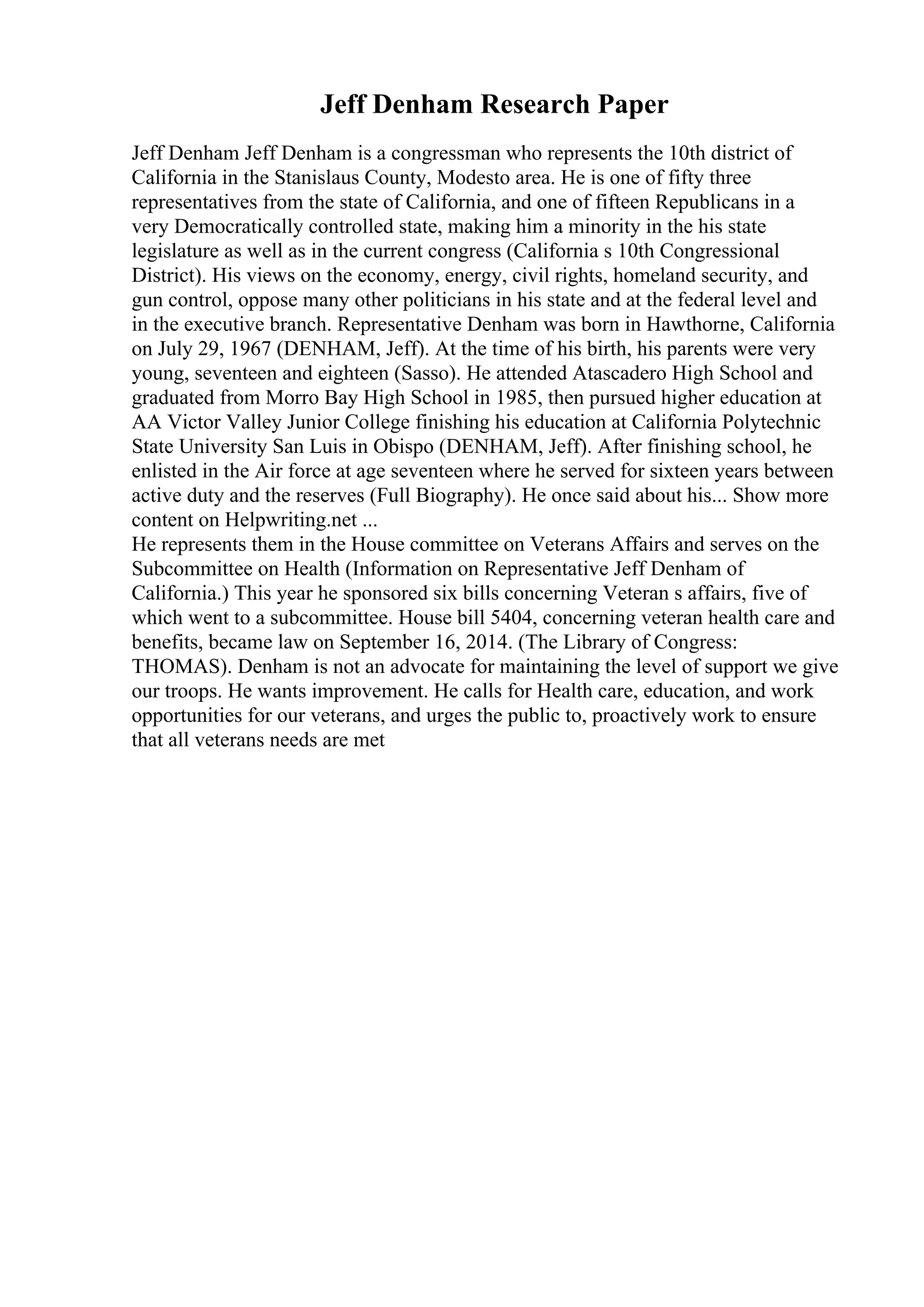 Jeff Denham Research Paper
Jeff Denham Jeff Denham is a congressman who represents the 10th district of
California in the Stanislaus County, Modesto area. He is one of fifty three
representatives from the state of California, and one of fifteen Republicans in a
very Democratically controlled state, making him a minority in the his state
legislature as well as in the current congress (California s 10th Congressional
District). His views on the economy, energy, civil rights, homeland security, and
gun control, oppose many other politicians in his state and at the federal level and
in the executive branch. Representative Denham was born in Hawthorne, California
on July 29, 1967 (DENHAM, Jeff). At the time of his birth, his parents were very
young, seventeen and eighteen (Sasso). He attended Atascadero High School and
graduated from Morro Bay High School in 1985, then pursued higher education at
AA Victor Valley Junior College finishing his education at California Polytechnic
State University San Luis in Obispo (DENHAM, Jeff). After finishing school, he
enlisted in the Air force at age seventeen where he served for sixteen years between
active duty and the reserves (Full Biography). He once said about his... Show more
content on Helpwriting.net ...
He represents them in the House committee on Veterans Affairs and serves on the
Subcommittee on Health (Information on Representative Jeff Denham of
California.) This year he sponsored six bills concerning Veteran s affairs, five of
which went to a subcommittee. House bill 5404, concerning veteran health care and
benefits, became law on September 16, 2014. (The Library of Congress:
THOMAS). Denham is not an advocate for maintaining the level of support we give
our troops. He wants improvement. He calls for Health care, education, and work
opportunities for our veterans, and urges the public to, proactively work to ensure
that all veterans needs are met
 