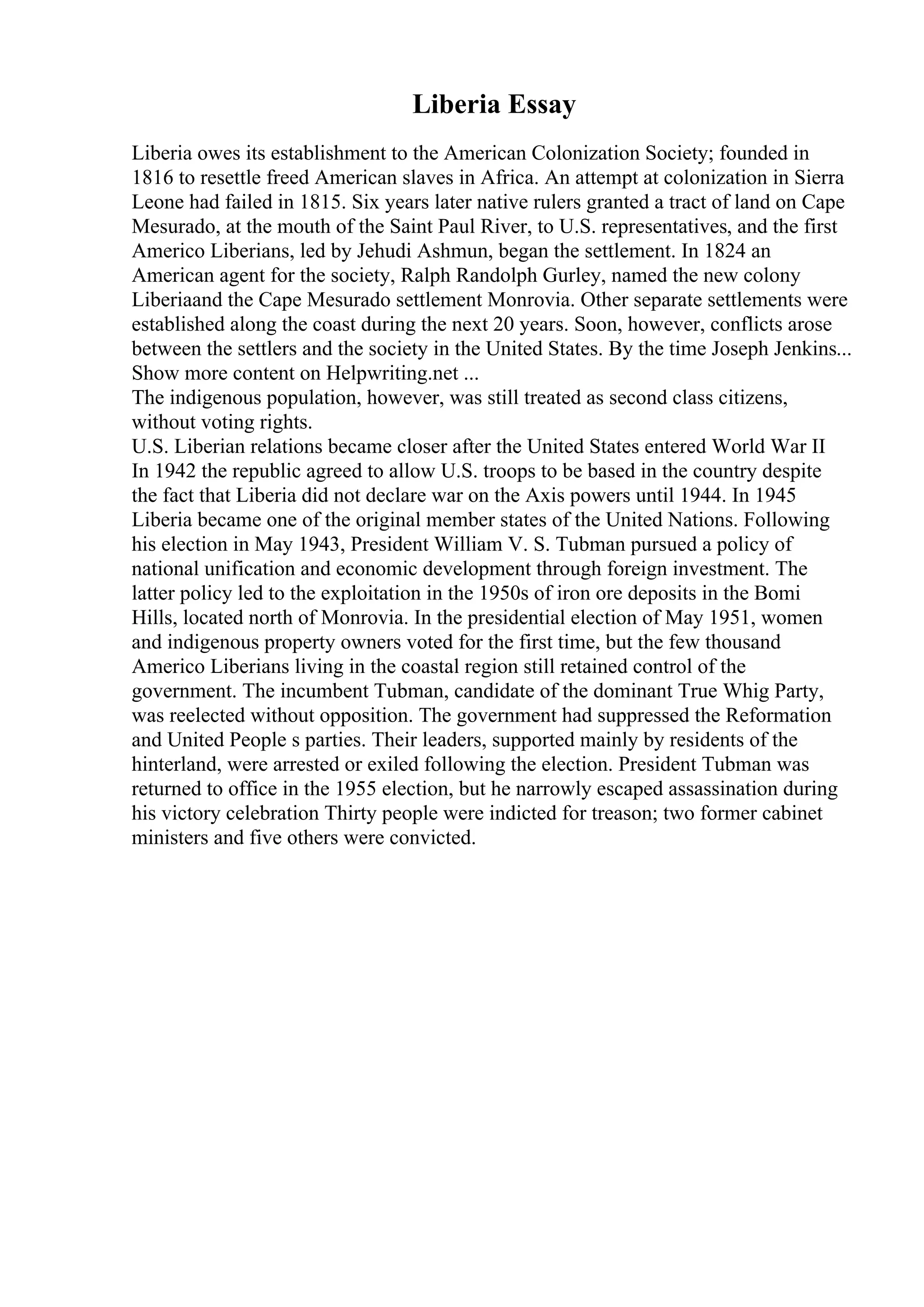 Liberia Essay
Liberia owes its establishment to the American Colonization Society; founded in
1816 to resettle freed American slaves in Africa. An attempt at colonization in Sierra
Leone had failed in 1815. Six years later native rulers granted a tract of land on Cape
Mesurado, at the mouth of the Saint Paul River, to U.S. representatives, and the first
Americo Liberians, led by Jehudi Ashmun, began the settlement. In 1824 an
American agent for the society, Ralph Randolph Gurley, named the new colony
Liberiaand the Cape Mesurado settlement Monrovia. Other separate settlements were
established along the coast during the next 20 years. Soon, however, conflicts arose
between the settlers and the society in the United States. By the time Joseph Jenkins...
Show more content on Helpwriting.net ...
The indigenous population, however, was still treated as second class citizens,
without voting rights.
U.S. Liberian relations became closer after the United States entered World War II
In 1942 the republic agreed to allow U.S. troops to be based in the country despite
the fact that Liberia did not declare war on the Axis powers until 1944. In 1945
Liberia became one of the original member states of the United Nations. Following
his election in May 1943, President William V. S. Tubman pursued a policy of
national unification and economic development through foreign investment. The
latter policy led to the exploitation in the 1950s of iron ore deposits in the Bomi
Hills, located north of Monrovia. In the presidential election of May 1951, women
and indigenous property owners voted for the first time, but the few thousand
Americo Liberians living in the coastal region still retained control of the
government. The incumbent Tubman, candidate of the dominant True Whig Party,
was reelected without opposition. The government had suppressed the Reformation
and United People s parties. Their leaders, supported mainly by residents of the
hinterland, were arrested or exiled following the election. President Tubman was
returned to office in the 1955 election, but he narrowly escaped assassination during
his victory celebration Thirty people were indicted for treason; two former cabinet
ministers and five others were convicted.
 