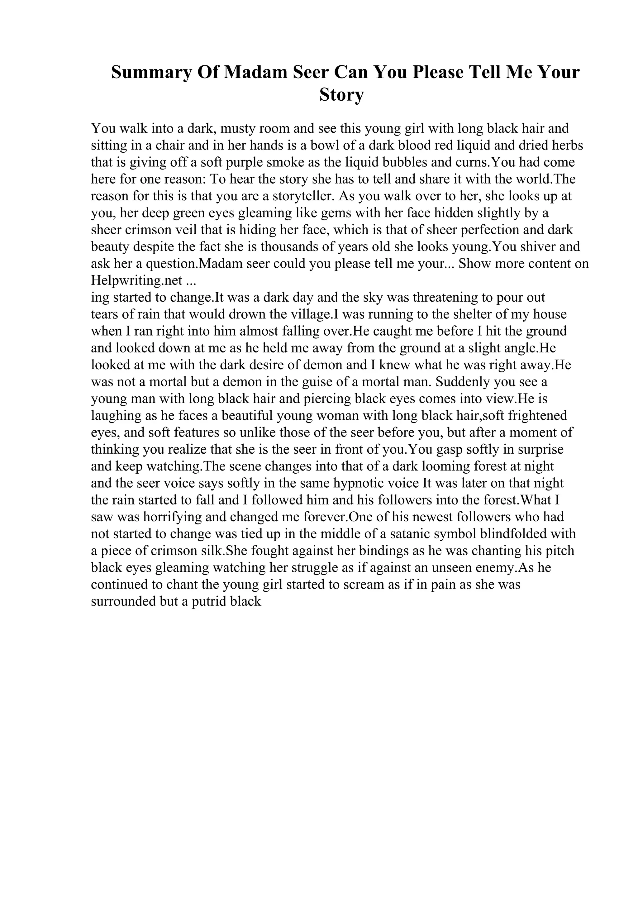 Summary Of Madam Seer Can You Please Tell Me Your
Story
You walk into a dark, musty room and see this young girl with long black hair and
sitting in a chair and in her hands is a bowl of a dark blood red liquid and dried herbs
that is giving off a soft purple smoke as the liquid bubbles and curns.You had come
here for one reason: To hear the story she has to tell and share it with the world.The
reason for this is that you are a storyteller. As you walk over to her, she looks up at
you, her deep green eyes gleaming like gems with her face hidden slightly by a
sheer crimson veil that is hiding her face, which is that of sheer perfection and dark
beauty despite the fact she is thousands of years old she looks young.You shiver and
ask her a question.Madam seer could you please tell me your... Show more content on
Helpwriting.net ...
ing started to change.It was a dark day and the sky was threatening to pour out
tears of rain that would drown the village.I was running to the shelter of my house
when I ran right into him almost falling over.He caught me before I hit the ground
and looked down at me as he held me away from the ground at a slight angle.He
looked at me with the dark desire of demon and I knew what he was right away.He
was not a mortal but a demon in the guise of a mortal man. Suddenly you see a
young man with long black hair and piercing black eyes comes into view.He is
laughing as he faces a beautiful young woman with long black hair,soft frightened
eyes, and soft features so unlike those of the seer before you, but after a moment of
thinking you realize that she is the seer in front of you.You gasp softly in surprise
and keep watching.The scene changes into that of a dark looming forest at night
and the seer voice says softly in the same hypnotic voice It was later on that night
the rain started to fall and I followed him and his followers into the forest.What I
saw was horrifying and changed me forever.One of his newest followers who had
not started to change was tied up in the middle of a satanic symbol blindfolded with
a piece of crimson silk.She fought against her bindings as he was chanting his pitch
black eyes gleaming watching her struggle as if against an unseen enemy.As he
continued to chant the young girl started to scream as if in pain as she was
surrounded but a putrid black
 
