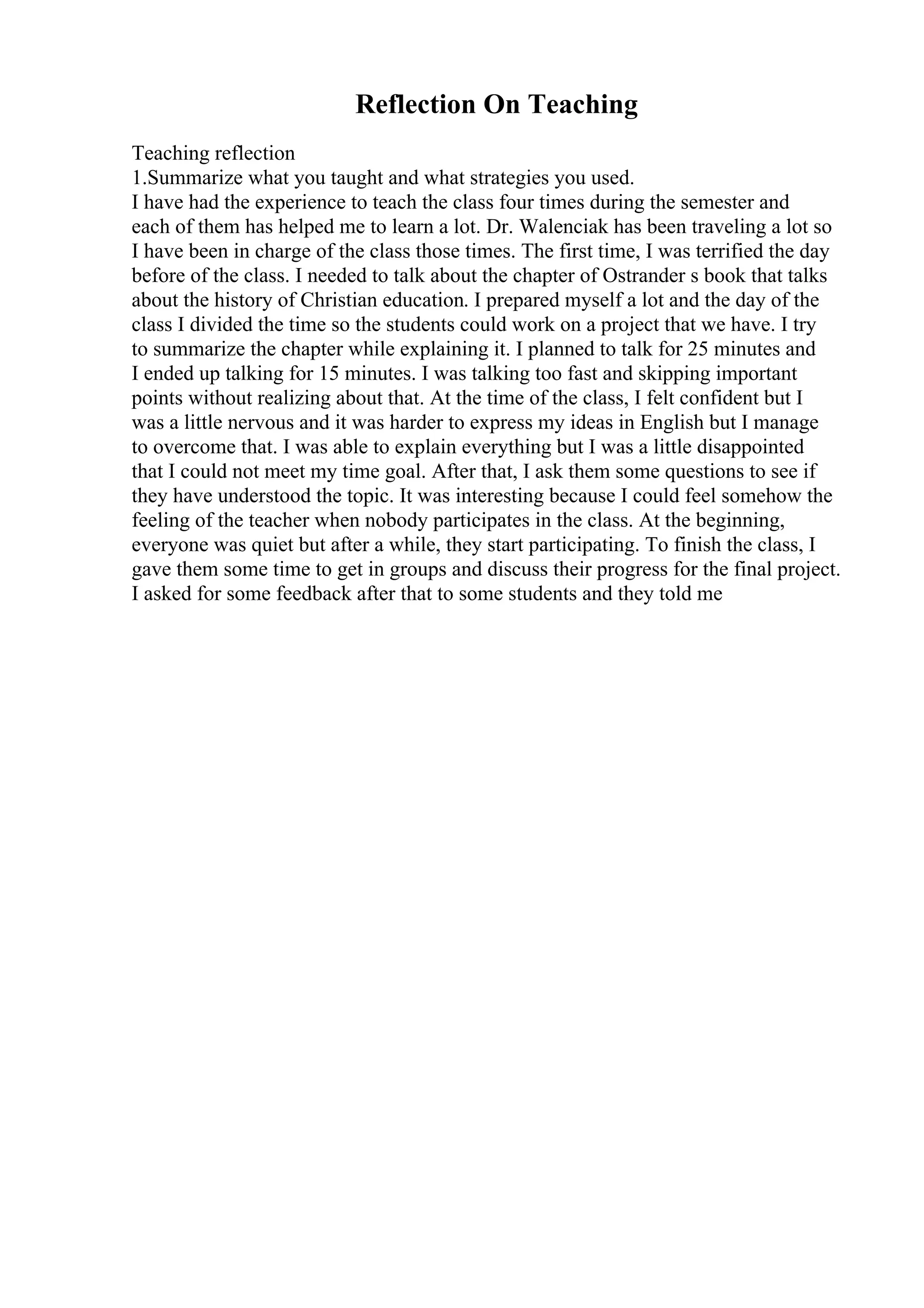 Reflection On Teaching
Teaching reflection
1.Summarize what you taught and what strategies you used.
I have had the experience to teach the class four times during the semester and
each of them has helped me to learn a lot. Dr. Walenciak has been traveling a lot so
I have been in charge of the class those times. The first time, I was terrified the day
before of the class. I needed to talk about the chapter of Ostrander s book that talks
about the history of Christian education. I prepared myself a lot and the day of the
class I divided the time so the students could work on a project that we have. I try
to summarize the chapter while explaining it. I planned to talk for 25 minutes and
I ended up talking for 15 minutes. I was talking too fast and skipping important
points without realizing about that. At the time of the class, I felt confident but I
was a little nervous and it was harder to express my ideas in English but I manage
to overcome that. I was able to explain everything but I was a little disappointed
that I could not meet my time goal. After that, I ask them some questions to see if
they have understood the topic. It was interesting because I could feel somehow the
feeling of the teacher when nobody participates in the class. At the beginning,
everyone was quiet but after a while, they start participating. To finish the class, I
gave them some time to get in groups and discuss their progress for the final project.
I asked for some feedback after that to some students and they told me
 