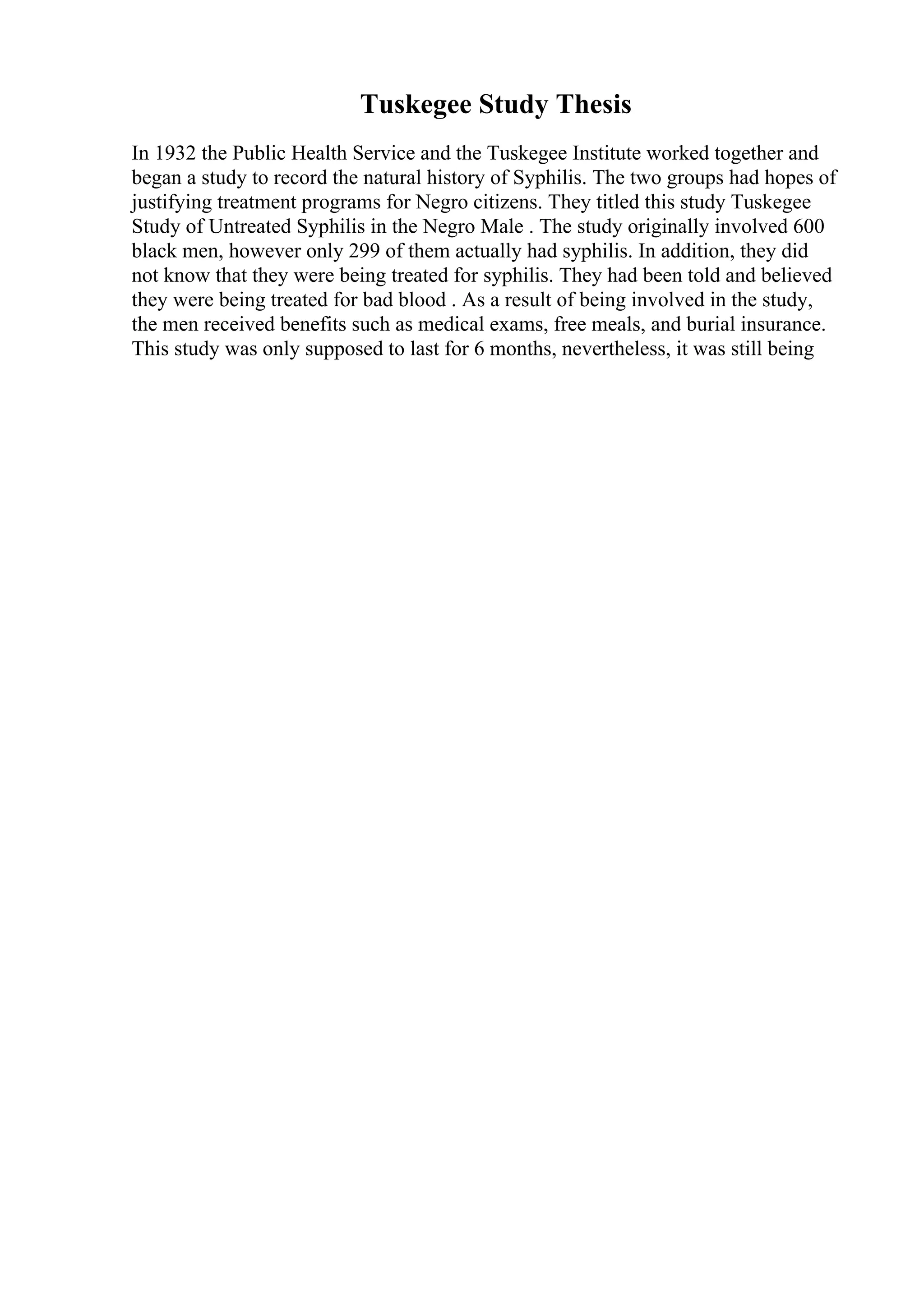 Tuskegee Study Thesis
In 1932 the Public Health Service and the Tuskegee Institute worked together and
began a study to record the natural history of Syphilis. The two groups had hopes of
justifying treatment programs for Negro citizens. They titled this study Tuskegee
Study of Untreated Syphilis in the Negro Male . The study originally involved 600
black men, however only 299 of them actually had syphilis. In addition, they did
not know that they were being treated for syphilis. They had been told and believed
they were being treated for bad blood . As a result of being involved in the study,
the men received benefits such as medical exams, free meals, and burial insurance.
This study was only supposed to last for 6 months, nevertheless, it was still being
 