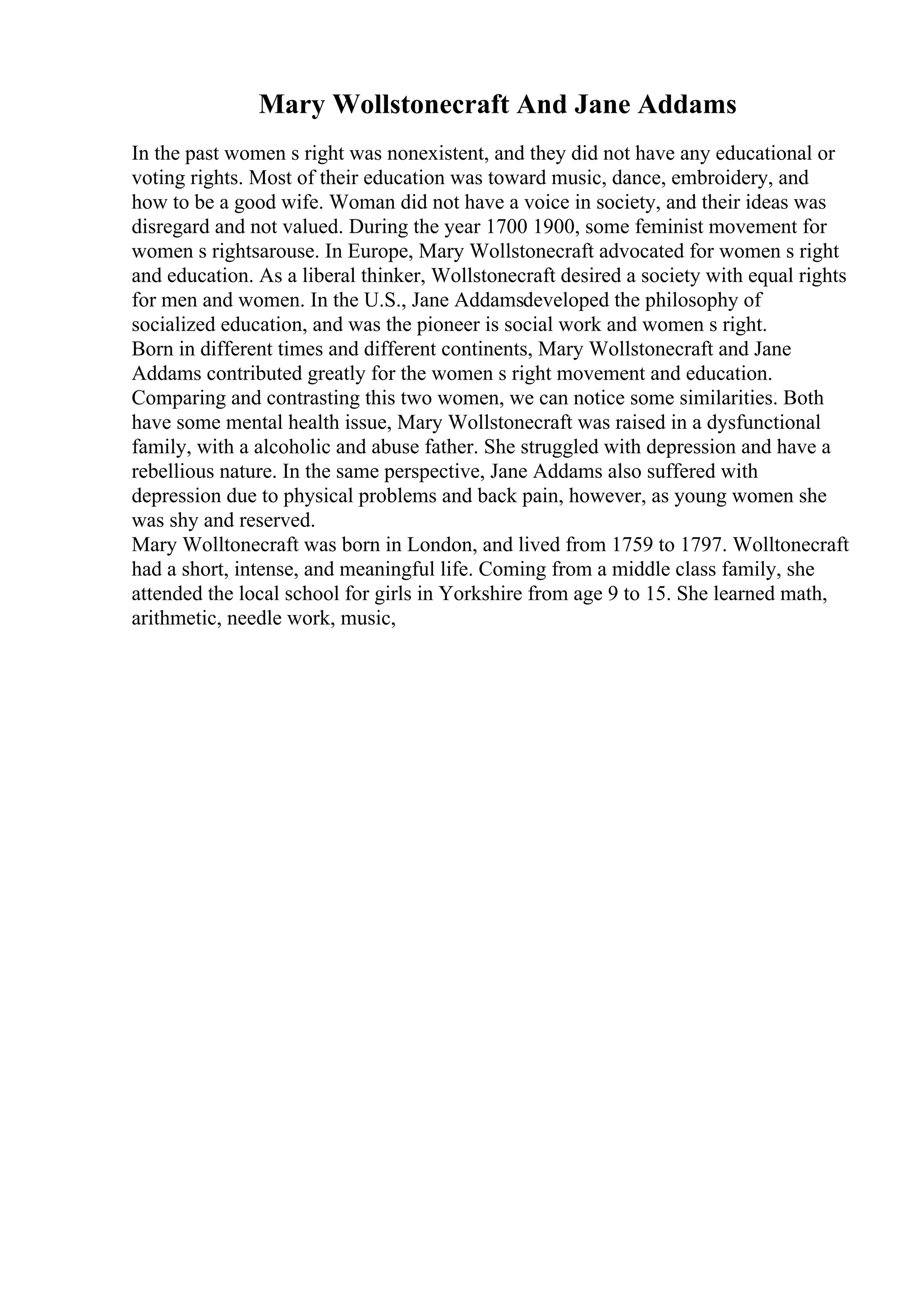 Mary Wollstonecraft And Jane Addams
In the past women s right was nonexistent, and they did not have any educational or
voting rights. Most of their education was toward music, dance, embroidery, and
how to be a good wife. Woman did not have a voice in society, and their ideas was
disregard and not valued. During the year 1700 1900, some feminist movement for
women s rightsarouse. In Europe, Mary Wollstonecraft advocated for women s right
and education. As a liberal thinker, Wollstonecraft desired a society with equal rights
for men and women. In the U.S., Jane Addamsdeveloped the philosophy of
socialized education, and was the pioneer is social work and women s right.
Born in different times and different continents, Mary Wollstonecraft and Jane
Addams contributed greatly for the women s right movement and education.
Comparing and contrasting this two women, we can notice some similarities. Both
have some mental health issue, Mary Wollstonecraft was raised in a dysfunctional
family, with a alcoholic and abuse father. She struggled with depression and have a
rebellious nature. In the same perspective, Jane Addams also suffered with
depression due to physical problems and back pain, however, as young women she
was shy and reserved.
Mary Wolltonecraft was born in London, and lived from 1759 to 1797. Wolltonecraft
had a short, intense, and meaningful life. Coming from a middle class family, she
attended the local school for girls in Yorkshire from age 9 to 15. She learned math,
arithmetic, needle work, music,
 