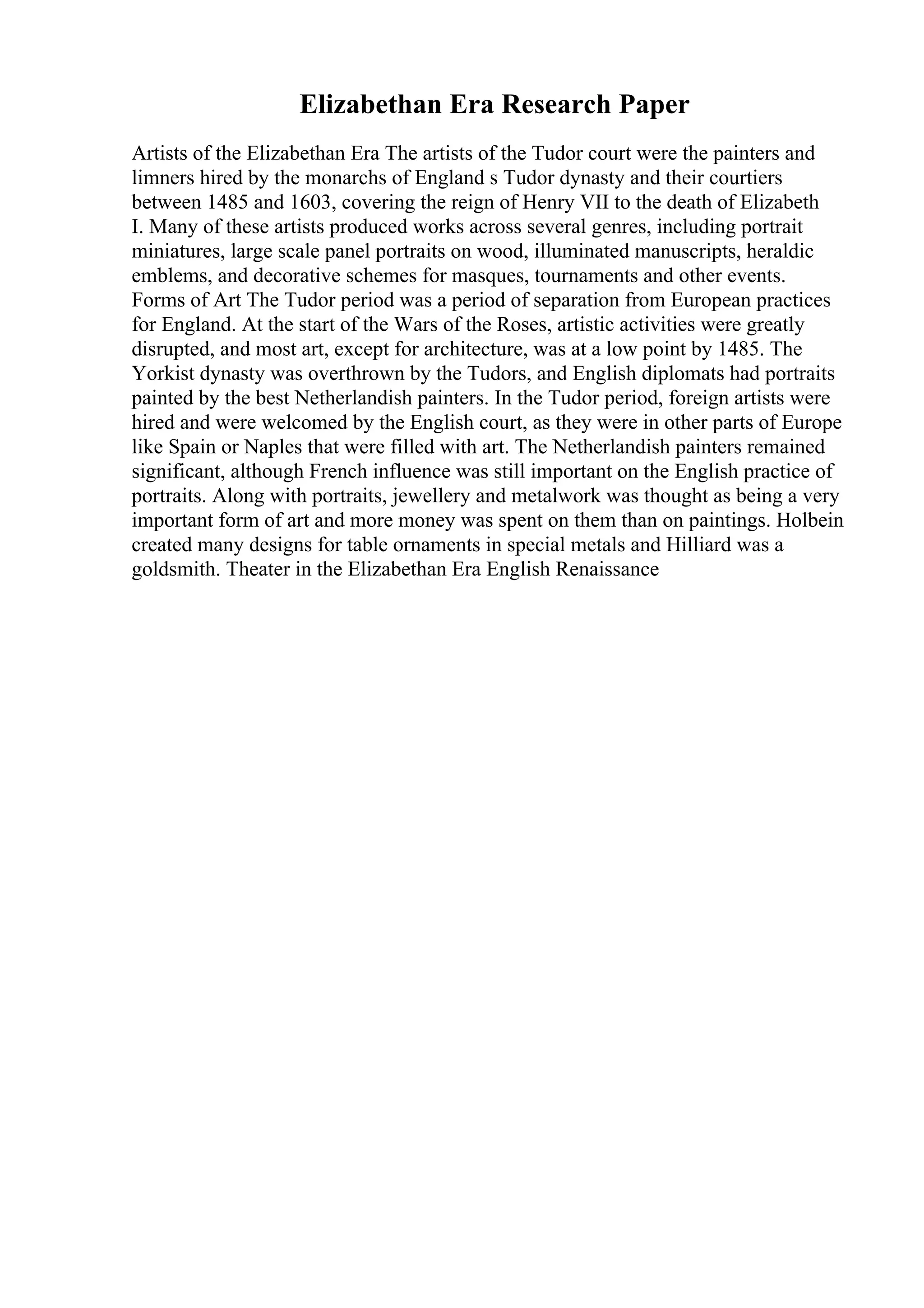 Elizabethan Era Research Paper
Artists of the Elizabethan Era The artists of the Tudor court were the painters and
limners hired by the monarchs of England s Tudor dynasty and their courtiers
between 1485 and 1603, covering the reign of Henry VII to the death of Elizabeth
I. Many of these artists produced works across several genres, including portrait
miniatures, large scale panel portraits on wood, illuminated manuscripts, heraldic
emblems, and decorative schemes for masques, tournaments and other events.
Forms of Art The Tudor period was a period of separation from European practices
for England. At the start of the Wars of the Roses, artistic activities were greatly
disrupted, and most art, except for architecture, was at a low point by 1485. The
Yorkist dynasty was overthrown by the Tudors, and English diplomats had portraits
painted by the best Netherlandish painters. In the Tudor period, foreign artists were
hired and were welcomed by the English court, as they were in other parts of Europe
like Spain or Naples that were filled with art. The Netherlandish painters remained
significant, although French influence was still important on the English practice of
portraits. Along with portraits, jewellery and metalwork was thought as being a very
important form of art and more money was spent on them than on paintings. Holbein
created many designs for table ornaments in special metals and Hilliard was a
goldsmith. Theater in the Elizabethan Era English Renaissance
 