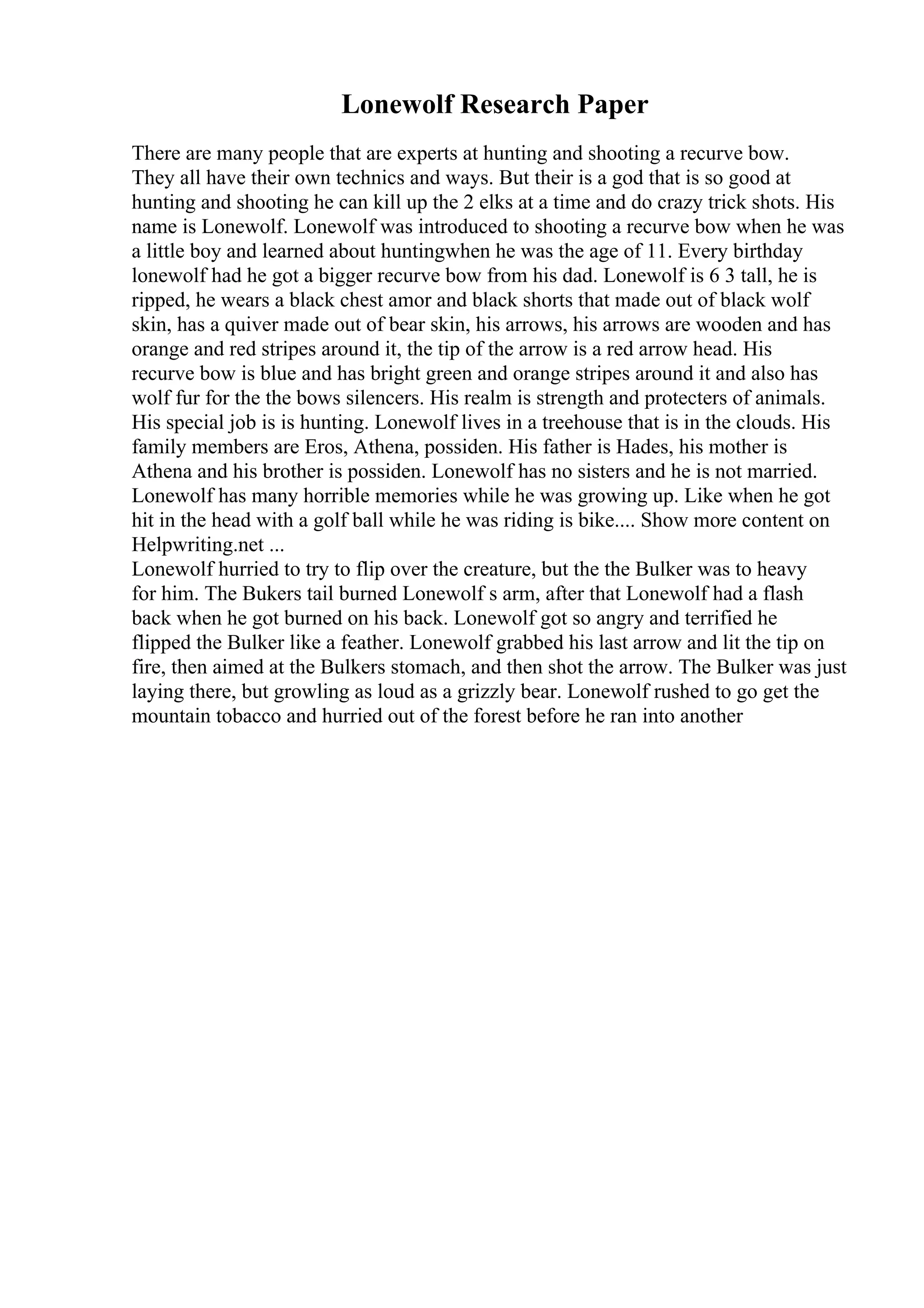 Lonewolf Research Paper
There are many people that are experts at hunting and shooting a recurve bow.
They all have their own technics and ways. But their is a god that is so good at
hunting and shooting he can kill up the 2 elks at a time and do crazy trick shots. His
name is Lonewolf. Lonewolf was introduced to shooting a recurve bow when he was
a little boy and learned about huntingwhen he was the age of 11. Every birthday
lonewolf had he got a bigger recurve bow from his dad. Lonewolf is 6 3 tall, he is
ripped, he wears a black chest amor and black shorts that made out of black wolf
skin, has a quiver made out of bear skin, his arrows, his arrows are wooden and has
orange and red stripes around it, the tip of the arrow is a red arrow head. His
recurve bow is blue and has bright green and orange stripes around it and also has
wolf fur for the the bows silencers. His realm is strength and protecters of animals.
His special job is is hunting. Lonewolf lives in a treehouse that is in the clouds. His
family members are Eros, Athena, possiden. His father is Hades, his mother is
Athena and his brother is possiden. Lonewolf has no sisters and he is not married.
Lonewolf has many horrible memories while he was growing up. Like when he got
hit in the head with a golf ball while he was riding is bike.... Show more content on
Helpwriting.net ...
Lonewolf hurried to try to flip over the creature, but the the Bulker was to heavy
for him. The Bukers tail burned Lonewolf s arm, after that Lonewolf had a flash
back when he got burned on his back. Lonewolf got so angry and terrified he
flipped the Bulker like a feather. Lonewolf grabbed his last arrow and lit the tip on
fire, then aimed at the Bulkers stomach, and then shot the arrow. The Bulker was just
laying there, but growling as loud as a grizzly bear. Lonewolf rushed to go get the
mountain tobacco and hurried out of the forest before he ran into another
 