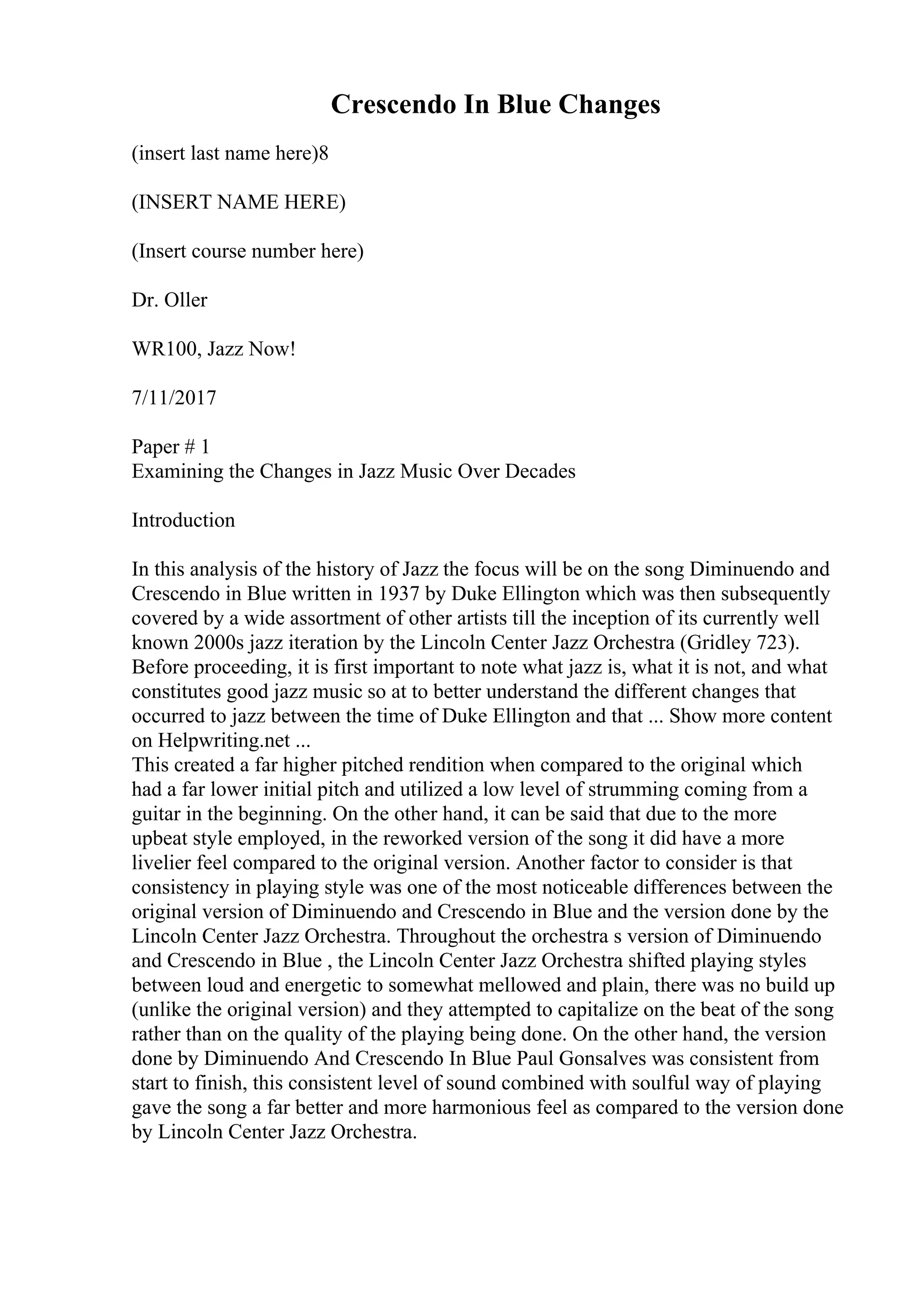 Crescendo In Blue Changes
(insert last name here)8
(INSERT NAME HERE)
(Insert course number here)
Dr. Oller
WR100, Jazz Now!
7/11/2017
Paper # 1
Examining the Changes in Jazz Music Over Decades
Introduction
In this analysis of the history of Jazz the focus will be on the song Diminuendo and
Crescendo in Blue written in 1937 by Duke Ellington which was then subsequently
covered by a wide assortment of other artists till the inception of its currently well
known 2000s jazz iteration by the Lincoln Center Jazz Orchestra (Gridley 723).
Before proceeding, it is first important to note what jazz is, what it is not, and what
constitutes good jazz music so at to better understand the different changes that
occurred to jazz between the time of Duke Ellington and that ... Show more content
on Helpwriting.net ...
This created a far higher pitched rendition when compared to the original which
had a far lower initial pitch and utilized a low level of strumming coming from a
guitar in the beginning. On the other hand, it can be said that due to the more
upbeat style employed, in the reworked version of the song it did have a more
livelier feel compared to the original version. Another factor to consider is that
consistency in playing style was one of the most noticeable differences between the
original version of Diminuendo and Crescendo in Blue and the version done by the
Lincoln Center Jazz Orchestra. Throughout the orchestra s version of Diminuendo
and Crescendo in Blue , the Lincoln Center Jazz Orchestra shifted playing styles
between loud and energetic to somewhat mellowed and plain, there was no build up
(unlike the original version) and they attempted to capitalize on the beat of the song
rather than on the quality of the playing being done. On the other hand, the version
done by Diminuendo And Crescendo In Blue Paul Gonsalves was consistent from
start to finish, this consistent level of sound combined with soulful way of playing
gave the song a far better and more harmonious feel as compared to the version done
by Lincoln Center Jazz Orchestra.
 