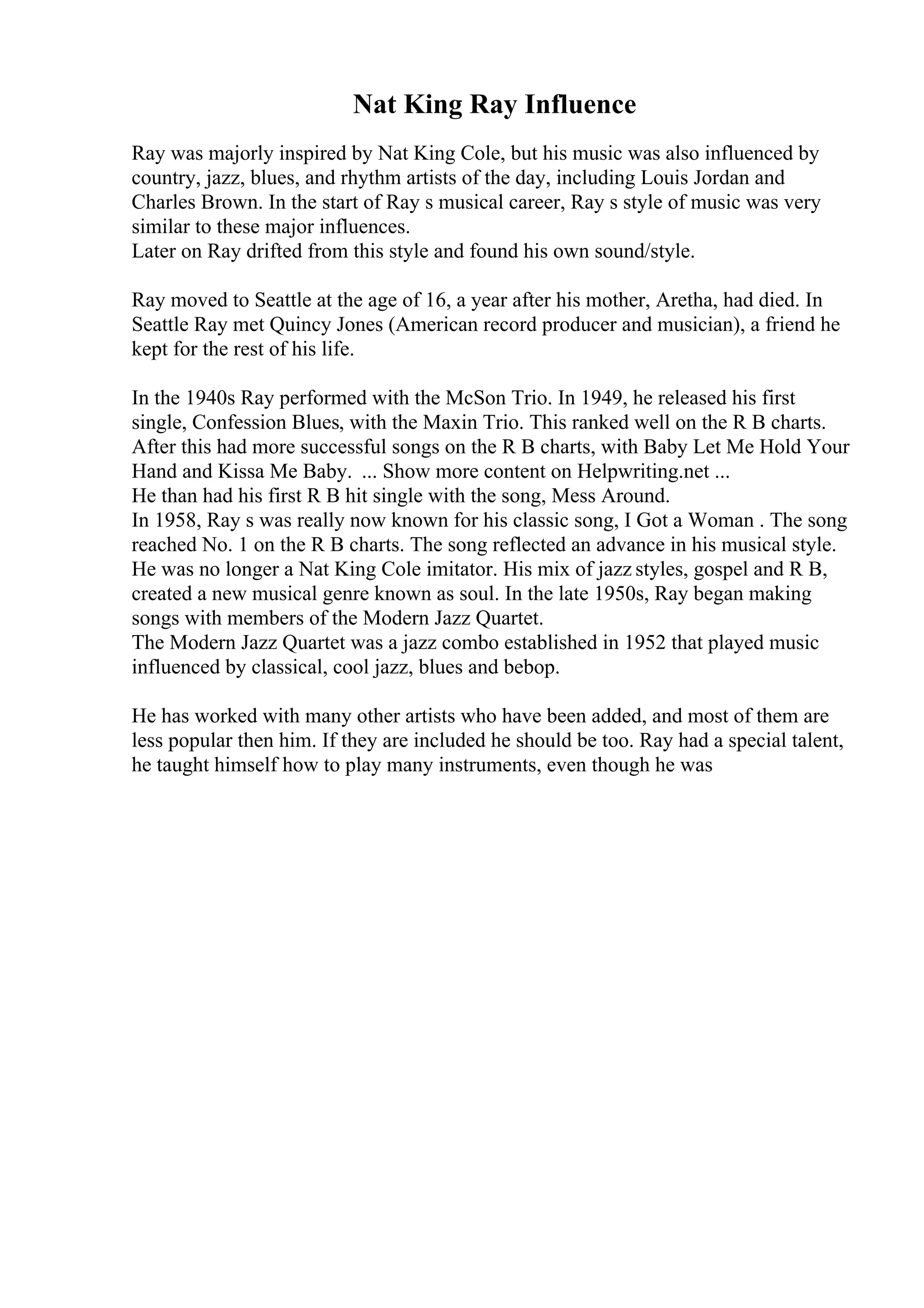 Nat King Ray Influence
Ray was majorly inspired by Nat King Cole, but his music was also influenced by
country, jazz, blues, and rhythm artists of the day, including Louis Jordan and
Charles Brown. In the start of Ray s musical career, Ray s style of music was very
similar to these major influences.
Later on Ray drifted from this style and found his own sound/style.
Ray moved to Seattle at the age of 16, a year after his mother, Aretha, had died. In
Seattle Ray met Quincy Jones (American record producer and musician), a friend he
kept for the rest of his life.
In the 1940s Ray performed with the McSon Trio. In 1949, he released his first
single, Confession Blues, with the Maxin Trio. This ranked well on the R B charts.
After this had more successful songs on the R B charts, with Baby Let Me Hold Your
Hand and Kissa Me Baby. ... Show more content on Helpwriting.net ...
He than had his first R B hit single with the song, Mess Around.
In 1958, Ray s was really now known for his classic song, I Got a Woman . The song
reached No. 1 on the R B charts. The song reflected an advance in his musical style.
He was no longer a Nat King Cole imitator. His mix of jazz styles, gospel and R B,
created a new musical genre known as soul. In the late 1950s, Ray began making
songs with members of the Modern Jazz Quartet.
The Modern Jazz Quartet was a jazz combo established in 1952 that played music
influenced by classical, cool jazz, blues and bebop.
He has worked with many other artists who have been added, and most of them are
less popular then him. If they are included he should be too. Ray had a special talent,
he taught himself how to play many instruments, even though he was
 