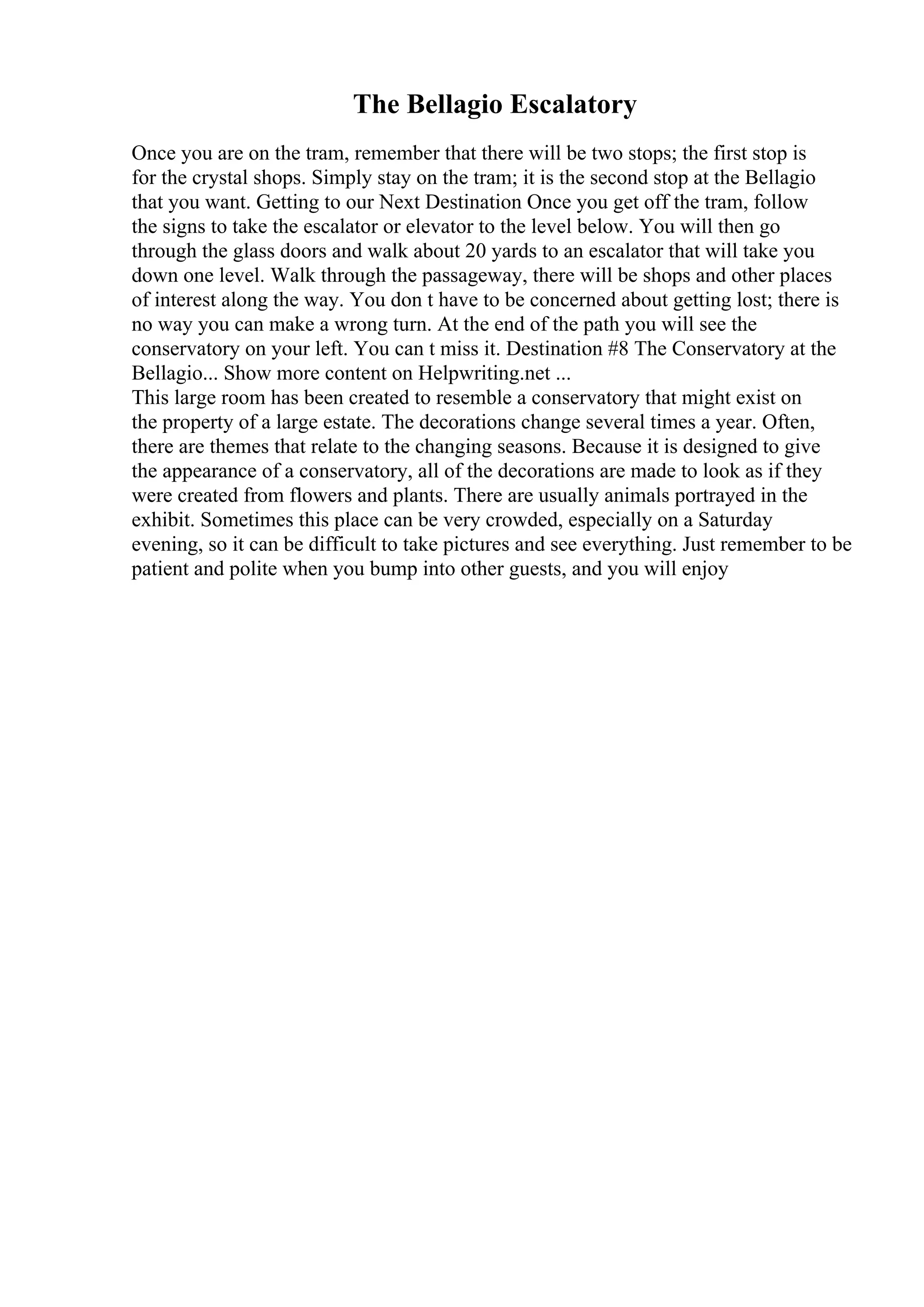 The Bellagio Escalatory
Once you are on the tram, remember that there will be two stops; the first stop is
for the crystal shops. Simply stay on the tram; it is the second stop at the Bellagio
that you want. Getting to our Next Destination Once you get off the tram, follow
the signs to take the escalator or elevator to the level below. You will then go
through the glass doors and walk about 20 yards to an escalator that will take you
down one level. Walk through the passageway, there will be shops and other places
of interest along the way. You don t have to be concerned about getting lost; there is
no way you can make a wrong turn. At the end of the path you will see the
conservatory on your left. You can t miss it. Destination #8 The Conservatory at the
Bellagio... Show more content on Helpwriting.net ...
This large room has been created to resemble a conservatory that might exist on
the property of a large estate. The decorations change several times a year. Often,
there are themes that relate to the changing seasons. Because it is designed to give
the appearance of a conservatory, all of the decorations are made to look as if they
were created from flowers and plants. There are usually animals portrayed in the
exhibit. Sometimes this place can be very crowded, especially on a Saturday
evening, so it can be difficult to take pictures and see everything. Just remember to be
patient and polite when you bump into other guests, and you will enjoy
 