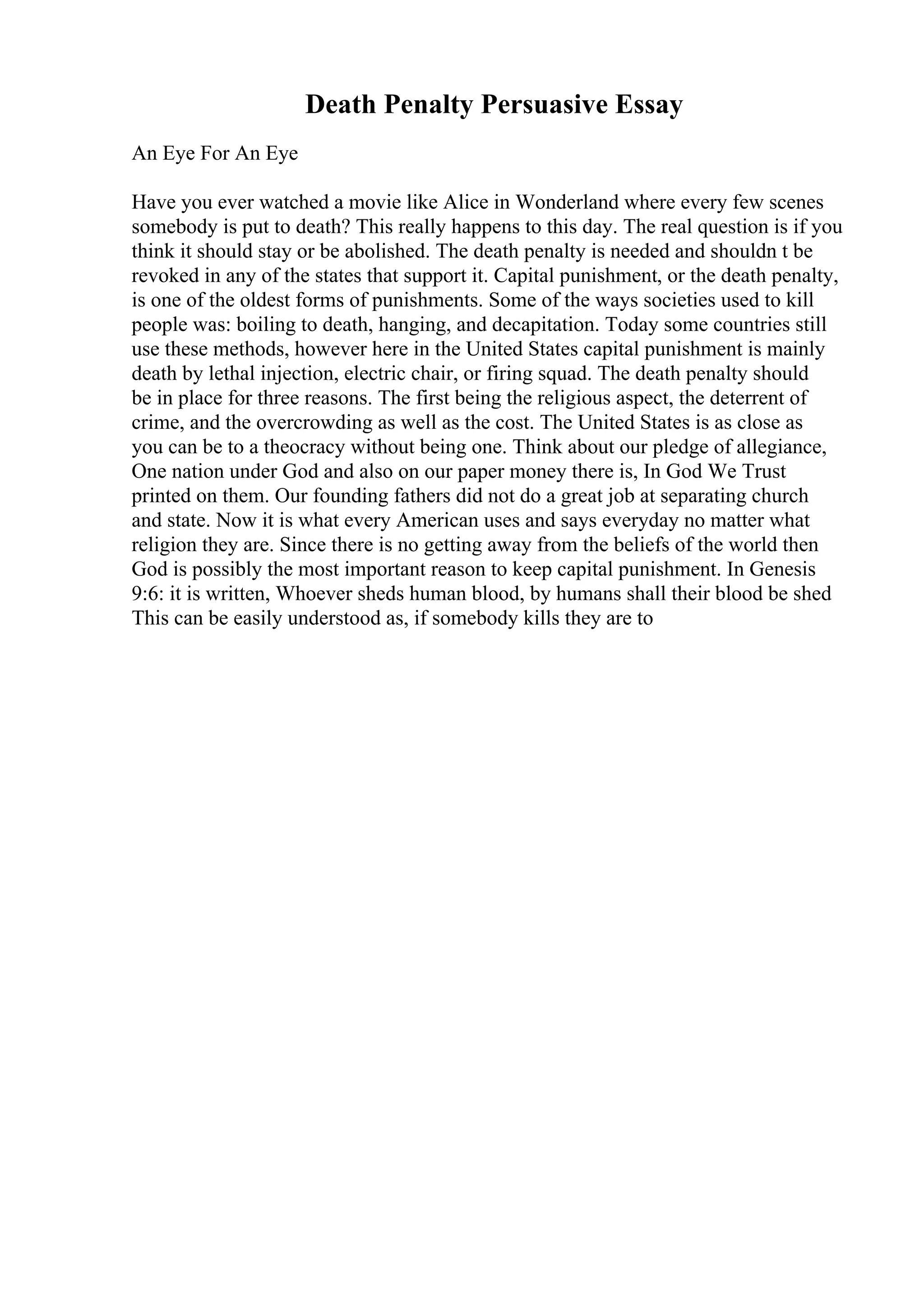 Death Penalty Persuasive Essay
An Eye For An Eye
Have you ever watched a movie like Alice in Wonderland where every few scenes
somebody is put to death? This really happens to this day. The real question is if you
think it should stay or be abolished. The death penalty is needed and shouldn t be
revoked in any of the states that support it. Capital punishment, or the death penalty,
is one of the oldest forms of punishments. Some of the ways societies used to kill
people was: boiling to death, hanging, and decapitation. Today some countries still
use these methods, however here in the United States capital punishment is mainly
death by lethal injection, electric chair, or firing squad. The death penalty should
be in place for three reasons. The first being the religious aspect, the deterrent of
crime, and the overcrowding as well as the cost. The United States is as close as
you can be to a theocracy without being one. Think about our pledge of allegiance,
One nation under God and also on our paper money there is, In God We Trust
printed on them. Our founding fathers did not do a great job at separating church
and state. Now it is what every American uses and says everyday no matter what
religion they are. Since there is no getting away from the beliefs of the world then
God is possibly the most important reason to keep capital punishment. In Genesis
9:6: it is written, Whoever sheds human blood, by humans shall their blood be shed
This can be easily understood as, if somebody kills they are to
 