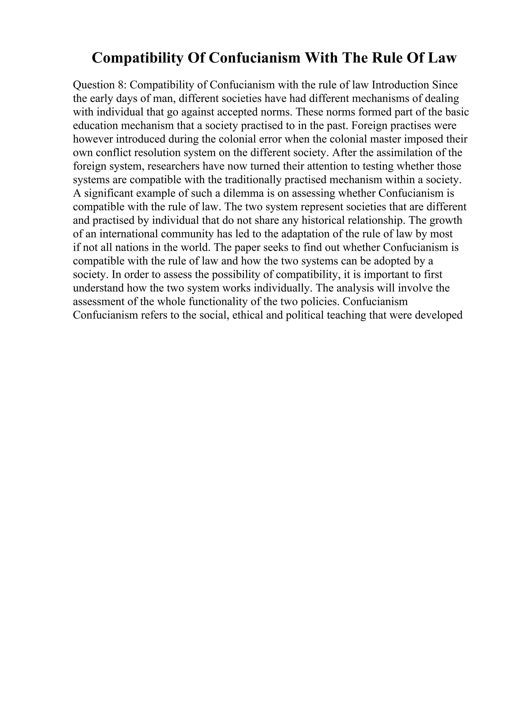 Compatibility Of Confucianism With The Rule Of Law
Question 8: Compatibility of Confucianism with the rule of law Introduction Since
the early days of man, different societies have had different mechanisms of dealing
with individual that go against accepted norms. These norms formed part of the basic
education mechanism that a society practised to in the past. Foreign practises were
however introduced during the colonial error when the colonial master imposed their
own conflict resolution system on the different society. After the assimilation of the
foreign system, researchers have now turned their attention to testing whether those
systems are compatible with the traditionally practised mechanism within a society.
A significant example of such a dilemma is on assessing whether Confucianism is
compatible with the rule of law. The two system represent societies that are different
and practised by individual that do not share any historical relationship. The growth
of an international community has led to the adaptation of the rule of law by most
if not all nations in the world. The paper seeks to find out whether Confucianism is
compatible with the rule of law and how the two systems can be adopted by a
society. In order to assess the possibility of compatibility, it is important to first
understand how the two system works individually. The analysis will involve the
assessment of the whole functionality of the two policies. Confucianism
Confucianism refers to the social, ethical and political teaching that were developed
 