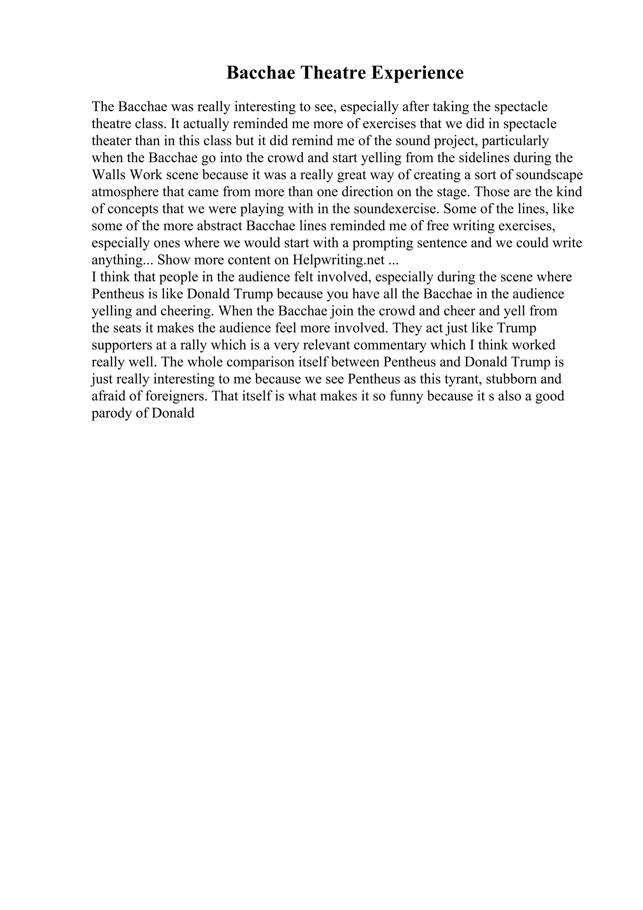 Bacchae Theatre Experience
The Bacchae was really interesting to see, especially after taking the spectacle
theatre class. It actually reminded me more of exercises that we did in spectacle
theater than in this class but it did remind me of the sound project, particularly
when the Bacchae go into the crowd and start yelling from the sidelines during the
Walls Work scene because it was a really great way of creating a sort of soundscape
atmosphere that came from more than one direction on the stage. Those are the kind
of concepts that we were playing with in the soundexercise. Some of the lines, like
some of the more abstract Bacchae lines reminded me of free writing exercises,
especially ones where we would start with a prompting sentence and we could write
anything... Show more content on Helpwriting.net ...
I think that people in the audience felt involved, especially during the scene where
Pentheus is like Donald Trump because you have all the Bacchae in the audience
yelling and cheering. When the Bacchae join the crowd and cheer and yell from
the seats it makes the audience feel more involved. They act just like Trump
supporters at a rally which is a very relevant commentary which I think worked
really well. The whole comparison itself between Pentheus and Donald Trump is
just really interesting to me because we see Pentheus as this tyrant, stubborn and
afraid of foreigners. That itself is what makes it so funny because it s also a good
parody of Donald
 