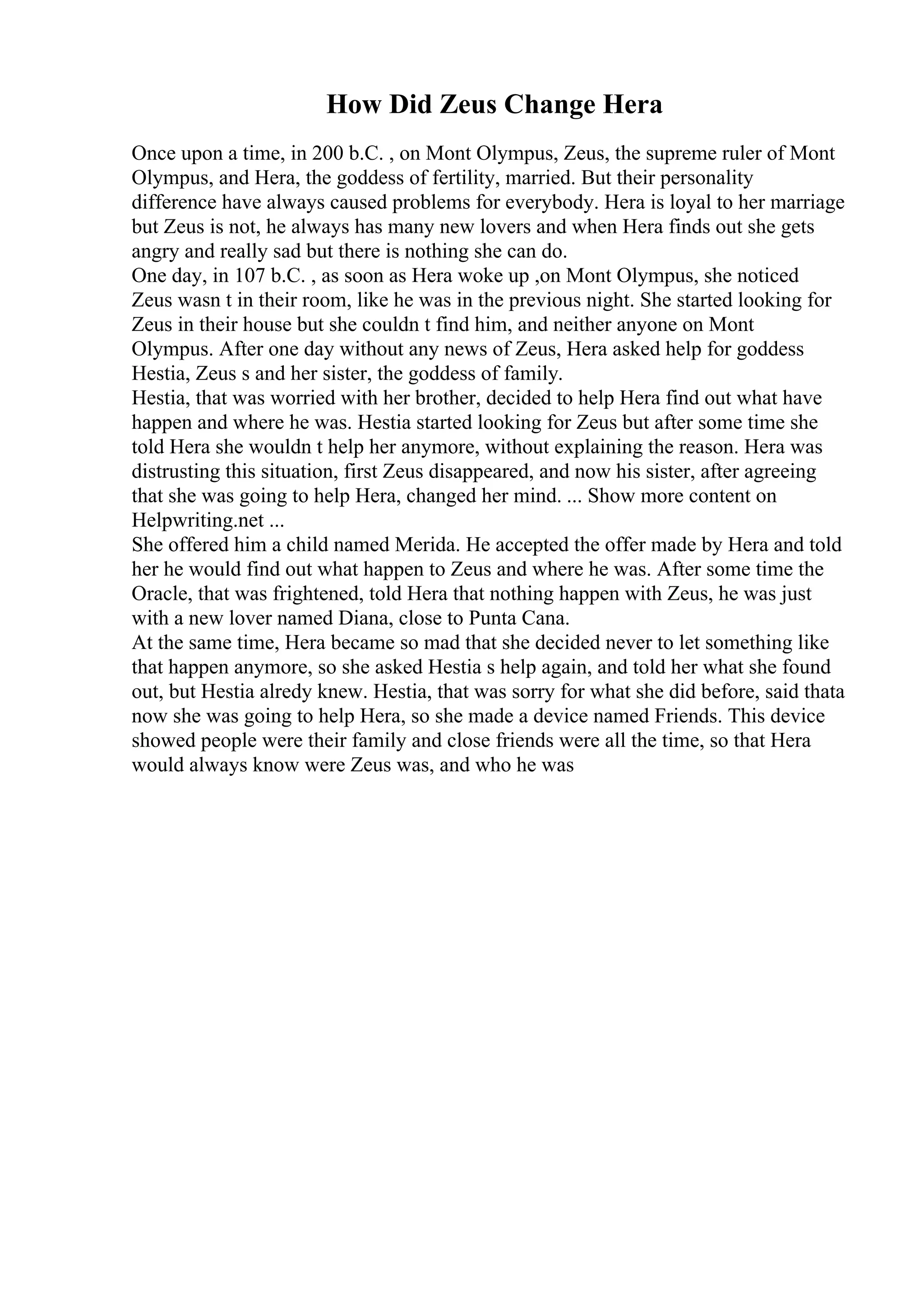 How Did Zeus Change Hera
Once upon a time, in 200 b.C. , on Mont Olympus, Zeus, the supreme ruler of Mont
Olympus, and Hera, the goddess of fertility, married. But their personality
difference have always caused problems for everybody. Hera is loyal to her marriage
but Zeus is not, he always has many new lovers and when Hera finds out she gets
angry and really sad but there is nothing she can do.
One day, in 107 b.C. , as soon as Hera woke up ,on Mont Olympus, she noticed
Zeus wasn t in their room, like he was in the previous night. She started looking for
Zeus in their house but she couldn t find him, and neither anyone on Mont
Olympus. After one day without any news of Zeus, Hera asked help for goddess
Hestia, Zeus s and her sister, the goddess of family.
Hestia, that was worried with her brother, decided to help Hera find out what have
happen and where he was. Hestia started looking for Zeus but after some time she
told Hera she wouldn t help her anymore, without explaining the reason. Hera was
distrusting this situation, first Zeus disappeared, and now his sister, after agreeing
that she was going to help Hera, changed her mind. ... Show more content on
Helpwriting.net ...
She offered him a child named Merida. He accepted the offer made by Hera and told
her he would find out what happen to Zeus and where he was. After some time the
Oracle, that was frightened, told Hera that nothing happen with Zeus, he was just
with a new lover named Diana, close to Punta Cana.
At the same time, Hera became so mad that she decided never to let something like
that happen anymore, so she asked Hestia s help again, and told her what she found
out, but Hestia alredy knew. Hestia, that was sorry for what she did before, said thata
now she was going to help Hera, so she made a device named Friends. This device
showed people were their family and close friends were all the time, so that Hera
would always know were Zeus was, and who he was
 