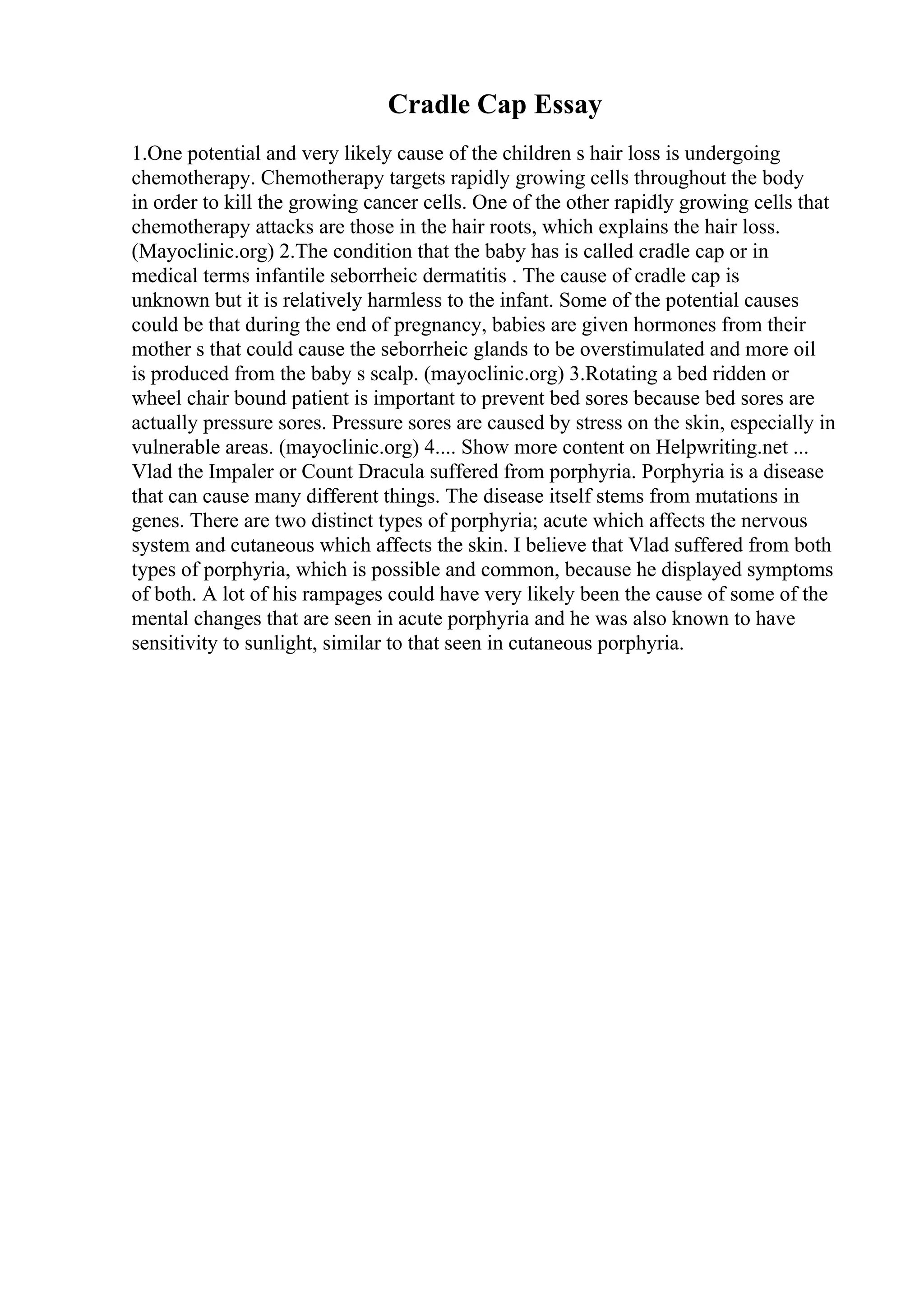 Cradle Cap Essay
1.One potential and very likely cause of the children s hair loss is undergoing
chemotherapy. Chemotherapy targets rapidly growing cells throughout the body
in order to kill the growing cancer cells. One of the other rapidly growing cells that
chemotherapy attacks are those in the hair roots, which explains the hair loss.
(Mayoclinic.org) 2.The condition that the baby has is called cradle cap or in
medical terms infantile seborrheic dermatitis . The cause of cradle cap is
unknown but it is relatively harmless to the infant. Some of the potential causes
could be that during the end of pregnancy, babies are given hormones from their
mother s that could cause the seborrheic glands to be overstimulated and more oil
is produced from the baby s scalp. (mayoclinic.org) 3.Rotating a bed ridden or
wheel chair bound patient is important to prevent bed sores because bed sores are
actually pressure sores. Pressure sores are caused by stress on the skin, especially in
vulnerable areas. (mayoclinic.org) 4.... Show more content on Helpwriting.net ...
Vlad the Impaler or Count Dracula suffered from porphyria. Porphyria is a disease
that can cause many different things. The disease itself stems from mutations in
genes. There are two distinct types of porphyria; acute which affects the nervous
system and cutaneous which affects the skin. I believe that Vlad suffered from both
types of porphyria, which is possible and common, because he displayed symptoms
of both. A lot of his rampages could have very likely been the cause of some of the
mental changes that are seen in acute porphyria and he was also known to have
sensitivity to sunlight, similar to that seen in cutaneous porphyria.
 