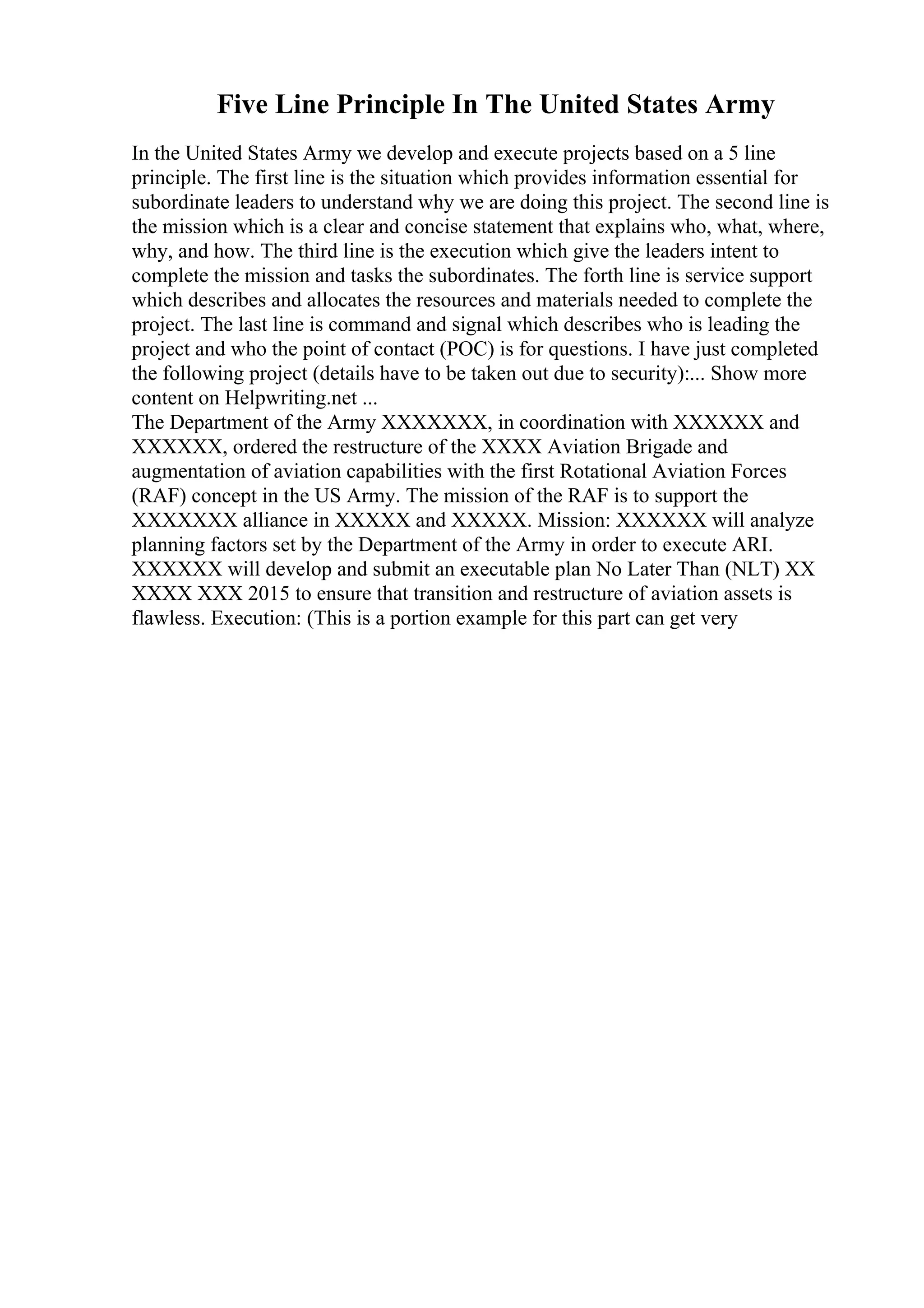 Five Line Principle In The United States Army
In the United States Army we develop and execute projects based on a 5 line
principle. The first line is the situation which provides information essential for
subordinate leaders to understand why we are doing this project. The second line is
the mission which is a clear and concise statement that explains who, what, where,
why, and how. The third line is the execution which give the leaders intent to
complete the mission and tasks the subordinates. The forth line is service support
which describes and allocates the resources and materials needed to complete the
project. The last line is command and signal which describes who is leading the
project and who the point of contact (POC) is for questions. I have just completed
the following project (details have to be taken out due to security):... Show more
content on Helpwriting.net ...
The Department of the Army XXXXXXX, in coordination with XXXXXX and
XXXXXX, ordered the restructure of the XXXX Aviation Brigade and
augmentation of aviation capabilities with the first Rotational Aviation Forces
(RAF) concept in the US Army. The mission of the RAF is to support the
XXXXXXX alliance in XXXXX and XXXXX. Mission: XXXXXX will analyze
planning factors set by the Department of the Army in order to execute ARI.
XXXXXX will develop and submit an executable plan No Later Than (NLT) XX
XXXX XXX 2015 to ensure that transition and restructure of aviation assets is
flawless. Execution: (This is a portion example for this part can get very
 