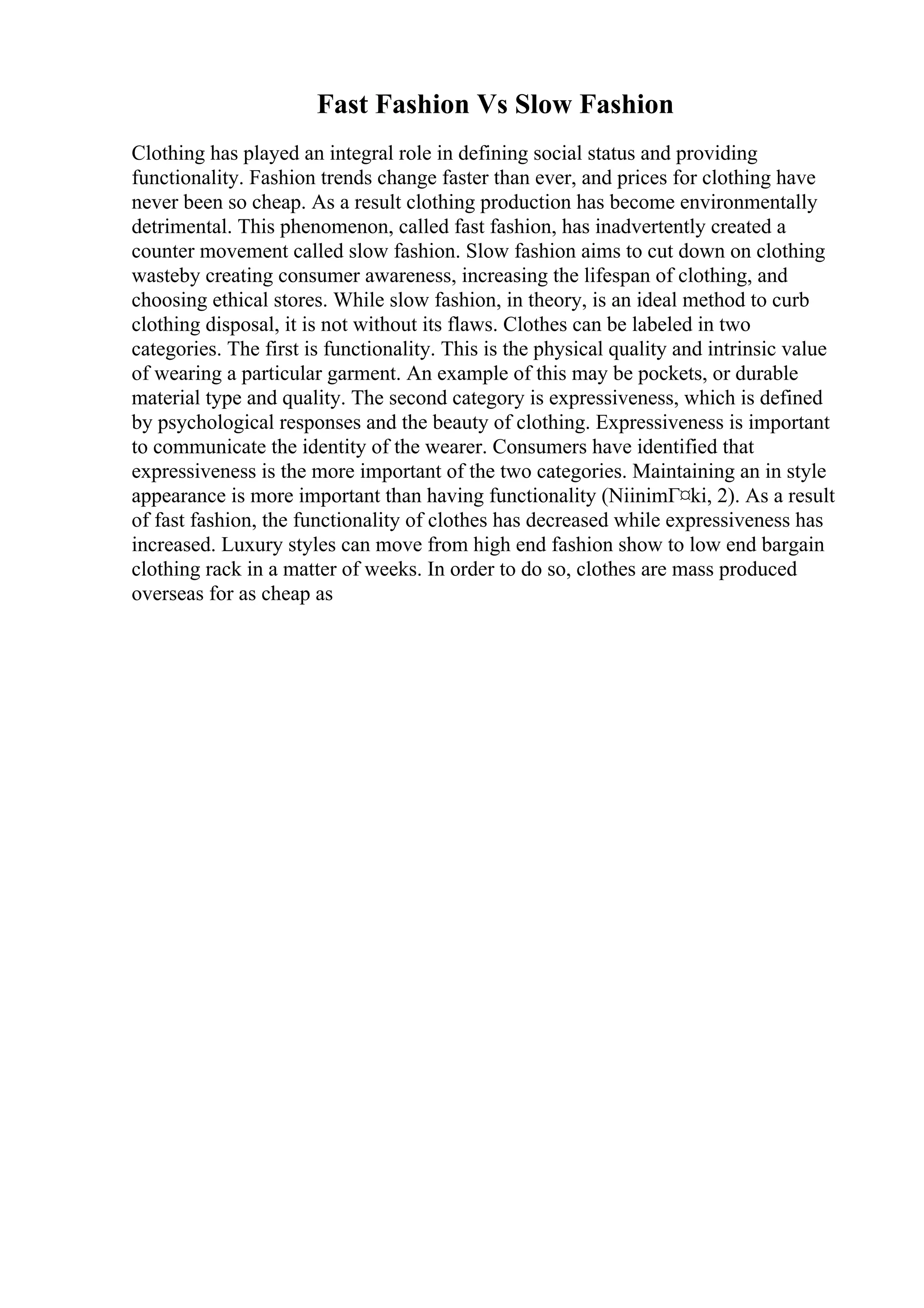 Fast Fashion Vs Slow Fashion
Clothing has played an integral role in defining social status and providing
functionality. Fashion trends change faster than ever, and prices for clothing have
never been so cheap. As a result clothing production has become environmentally
detrimental. This phenomenon, called fast fashion, has inadvertently created a
counter movement called slow fashion. Slow fashion aims to cut down on clothing
wasteby creating consumer awareness, increasing the lifespan of clothing, and
choosing ethical stores. While slow fashion, in theory, is an ideal method to curb
clothing disposal, it is not without its flaws. Clothes can be labeled in two
categories. The first is functionality. This is the physical quality and intrinsic value
of wearing a particular garment. An example of this may be pockets, or durable
material type and quality. The second category is expressiveness, which is defined
by psychological responses and the beauty of clothing. Expressiveness is important
to communicate the identity of the wearer. Consumers have identified that
expressiveness is the more important of the two categories. Maintaining an in style
appearance is more important than having functionality (NiinimГ¤ki, 2). As a result
of fast fashion, the functionality of clothes has decreased while expressiveness has
increased. Luxury styles can move from high end fashion show to low end bargain
clothing rack in a matter of weeks. In order to do so, clothes are mass produced
overseas for as cheap as
 