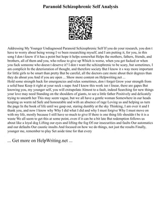 Paranoid Schizophrenic Self Analysis
Addressing My Younger Undiagnosed Paranoid Schizophrenic Self If you do your research, you don t
have to worry about being wrong I ve been researching myself, and I am putting it, for you, in this
song I don t know if it has a point but hope it helps somewhat Helps the mothers, fathers, friends, and
brothers, all of them and you, who refuse to give up Which is worse, when you get fucked or when
you fuck someone who doesn t deserve it? I don t want the schizophrenic to be scary, but sometimes, I
am complicit In the deterioration of thought, and therefore society But I know it s way more important
for little girls to be smart than pretty But be careful, all the doctors care more about their degrees than
they do about you And if you are open ... Show more content on Helpwriting.net ...
Hold some strength back for emergencies and relax sometimes, don t forget Grow your strength from
a solid base Keep it right at your neck s nape And I know this work isn t linear, there are gapes But
knowing you, my younger self, you will extrapolate Almost to a fault, indeed Searching for new things
your love may need Standing on the shoulders of giants, to see a little father Positively and delicately
trying to unearth her This may seem vague, but we all have a gentle woman Somewhere in our heads
keeping us warm nd Safe and honourable and with an absence of rage Loving us and helping us turn
the page In the book of life until we gasp out, staring dumbly at the sky Thinking, I am over it and I
thank you, and now I know why Why I did what I did and why I must forgive Why I must move on
with my life, mostly because I still have so much to give If there is one thing life shouldn t be it is a
waste We all seem to get this at some point, even if it can be a bit late But redemption follows us
about like a loyal dog Lifting our eyes and lifting the fog Of our insecurities and faults Our automatics
and our defaults Our caustic insults And focused on how we do things, not just the results Finally,
younger me, remember to play Set aside time for that every
... Get more on HelpWriting.net ...
 