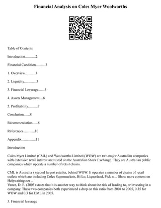 Financial Analysis on Coles Myer Woolworths
Table of Contents
Introduction............2
Financial Condition...........3
1. Overview............3
2. Liquidity..............3
3. Financial Leverage.......5
4. Assets Management....6
5. Profitability...........7
Conclusion.......8
Recommendation......8
References.............10
Appendix................11
Introduction
Coles Myer Limited (CML) and Woolworths Limited (WOW) are two major Australian companies
with extensive retail interest and listed on the Australian Stock Exchange. They are Australian public
companies which operate a number of retail chains.
CML is Australia s second largest retailer, behind WOW. It operates a number of chains of retail
outlets which are including Coles Supermarkets, Bi Lo, Liquorland, Pick n ... Show more content on
Helpwriting.net ...
Vance, D. E. (2003) states that it is another way to think about the risk of leading to, or investing in a
company. These two companies both experienced a drop on this ratio from 2004 to 2005, 0.35 for
WOW and 0.3 for CML in 2005.
3. Financial leverage
 