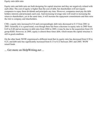 Equity ratio debt ratio
Equity ratio and debt ratio are both designing for capital structure and they are negatively related with
each other. The cost of equity is higher than the cost of debt, but shareholders will not require
companies to repay them dividends and principals any time. However, companies must pay the debt
holders interests and principals each year. And increasing leverage ratio will result in increasing the
return to shareholders, yet at the same time, it will increase the repayment commitments and then raise
the risk to company and shareholders.
CML s equity ratio increased to 0.4 and correspondingly debt ratio decreased to 0.15 from 2001 to
2005. Generally it is a good trend, even though there has been a decrease in equity ratio in 2005 from
0.45 to 0.40 and an increase in debt ratio from 2004 to 2005, it may be due to the acquisition from US
group KKR. However, in 2005, equity is almost three times debt, which means the capital structure is
still in good condition.
On the other hand, WOW experienced a different trend that its equity ratio has decreased from 0.30 to
0.25, and debt ratio has significantly increased from 0.13 to 0.32 between 2001 and 2005. WOW
raised funds
... Get more on HelpWriting.net ...
 