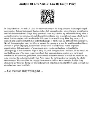 Analysis Of Live And Let Live By Evelyn Perry
In Evelyn Perry s Live and Let Live, she addresses some of the many concerns in under privileged
communities that are facing gentrification today. As I was reading this novel, the term gentrification
certainly became defined. Evelyn Perry presented a new way of thinking and understanding when it
comes to diverse, low income, integrated neighborhoods and how to simply not judge a book by its
cover. Anthropologists make a substantial difference in the world today. How they use specific
methods and research to help better understand groups of people that are different from themselves.
Not all Anthropologists travel to different parts of the country or across the world to study different
cultures or groups of people, but some also are involved in the business world, corporate
organizations, different sectors of government, and even the medical and political fields.
Anthropology is used in various ways of daily life, even though we don t realize it. In the book Live
and Let Live, one of the main research methods that was used, in my opinion, was participant
observation. By definition, participant observation is a research method in which the researcher not
only observes the participants, (in Evelyn Perry s case, the participants were basically the whole
community of Riverwest) but also engage in the same activities. As an example, Evelyn Perry
attended a few festivals during her time in Riverwest. She attended Center Street Daze, in which she
described as a more local little
... Get more on HelpWriting.net ...
 