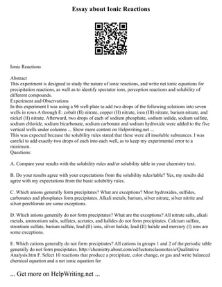 Essay about Ionic Reactions
Ionic Reactions
Abstract
This experiment is designed to study the nature of ionic reactions, and write net ionic equations for
precipitation reactions, as well as to identify spectator ions, perception reactions and solubility of
different compounds.
Experiment and Observations
In this experiment I was using a 96 well plate to add two drops of the following solutions into seven
wells in rows A through E: cobalt (II) nitrate, copper (II) nitrate, iron (III) nitrate, barium nitrate, and
nickel (II) nitrate. Afterward, two drops of each of sodium phosphate, sodium iodide, sodium sulfate,
sodium chloride, sodium bicarbonate, sodium carbonate and sodium hydroxide were added to the five
vertical wells under columns ... Show more content on Helpwriting.net ...
This was expected because the solubility rules stated that these were all insoluble substances. I was
careful to add exactly two drops of each into each well, as to keep my experimental error to a
minimum.
Questions:
A. Compare your results with the solubility rules and/or solubility table in your chemistry text.
B. Do your results agree with your expectations from the solubility rules/table? Yes, my results did
agree with my expectations from the basic solubility rules.
C. Which anions generally form precipitates? What are exceptions? Most hydroxides, sulfides,
carbonates and phosphates form precipitates. Alkali metals, barium, silver nitrate, silver nitrite and
silver perchlorate are some exceptions.
D. Which anions generally do not form precipitates? What are the exceptions? All nitrate salts, alkali
metals, ammonium salts, sulfates, acetates, and halides do not form precipitates. Calcium sulfate,
strontium sulfate, barium sulfate, lead (II) ions, silver halide, lead (II) halide and mercury (I) ions are
some exceptions.
E. Which cations generally do not form precipitates? All cations in groups 1 and 2 of the periodic table
generally do not form precipitates. http://chemistry.about.com/od/lectureclassnotes/a/Qualitative
Analysis.htm F. Select 10 reactions that produce a precipitate, color change, or gas and write balanced
chemical equation and a net ionic equation for
... Get more on HelpWriting.net ...
 