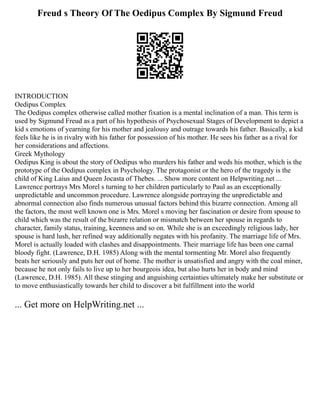 Freud s Theory Of The Oedipus Complex By Sigmund Freud
INTRODUCTION
Oedipus Complex
The Oedipus complex otherwise called mother fixation is a mental inclination of a man. This term is
used by Sigmund Freud as a part of his hypothesis of Psychosexual Stages of Development to depict a
kid s emotions of yearning for his mother and jealousy and outrage towards his father. Basically, a kid
feels like he is in rivalry with his father for possession of his mother. He sees his father as a rival for
her considerations and affections.
Greek Mythology
Oedipus King is about the story of Oedipus who murders his father and weds his mother, which is the
prototype of the Oedipus complex in Psychology. The protagonist or the hero of the tragedy is the
child of King Laius and Queen Jocasta of Thebes. ... Show more content on Helpwriting.net ...
Lawrence portrays Mrs Morel s turning to her children particularly to Paul as an exceptionally
unpredictable and uncommon procedure. Lawrence alongside portraying the unpredictable and
abnormal connection also finds numerous unusual factors behind this bizarre connection. Among all
the factors, the most well known one is Mrs. Morel s moving her fascination or desire from spouse to
child which was the result of the bizarre relation or mismatch between her spouse in regards to
character, family status, training, keenness and so on. While she is an exceedingly religious lady, her
spouse is hard lush, her refined way additionally negates with his profanity. The marriage life of Mrs.
Morel is actually loaded with clashes and disappointments. Their marriage life has been one carnal
bloody fight. (Lawrence, D.H. 1985) Along with the mental tormenting Mr. Morel also frequently
beats her seriously and puts her out of home. The mother is unsatisfied and angry with the coal miner,
because he not only fails to live up to her bourgeois idea, but also hurts her in body and mind
(Lawrence, D.H. 1985). All these stinging and anguishing certainties ultimately make her substitute or
to move enthusiastically towards her child to discover a bit fulfillment into the world
... Get more on HelpWriting.net ...
 