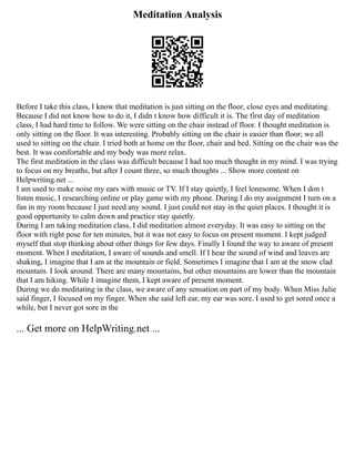Meditation Analysis
Before I take this class, I know that meditation is just sitting on the floor, close eyes and meditating.
Because I did not know how to do it, I didn t know how difficult it is. The first day of meditation
class, I had hard time to follow. We were sitting on the chair instead of floor. I thought meditation is
only sitting on the floor. It was interesting. Probably sitting on the chair is easier than floor; we all
used to sitting on the chair. I tried both at home on the floor, chair and bed. Sitting on the chair was the
best. It was comfortable and my body was more relax.
The first meditation in the class was difficult because I had too much thought in my mind. I was trying
to focus on my breaths, but after I count three, so much thoughts ... Show more content on
Helpwriting.net ...
I am used to make noise my ears with music or TV. If I stay quietly, I feel lonesome. When I don t
listen music, I researching online or play game with my phone. During I do my assignment I turn on a
fan in my room because I just need any sound. I just could not stay in the quiet places. I thought it is
good opportunity to calm down and practice stay quietly.
During I am taking meditation class, I did meditation almost everyday. It was easy to sitting on the
floor with right pose for ten minutes, but it was not easy to focus on present moment. I kept judged
myself that stop thinking about other things for few days. Finally I found the way to aware of present
moment. When I meditation, I aware of sounds and smell. If I hear the sound of wind and leaves are
shaking, I imagine that I am at the mountain or field. Sometimes I imagine that I am at the snow clad
mountain. I look around. There are many mountains, but other mountains are lower than the mountain
that I am hiking. While I imagine them, I kept aware of present moment.
During we do meditating in the class, we aware of any sensation on part of my body. When Miss Julie
said finger, I focused on my finger. When she said left ear, my ear was sore. I used to get sored once a
while, but I never got sore in the
... Get more on HelpWriting.net ...
 