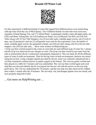 Brands Of Water Lab
For this experiment, 4 different brands of water that ranged from different prices were tested along
with tap water from the city of West Quincy. The 4 different brands of water that were used were,
Aquafina, Poland Springs, Fiji, and 7/11 Brand Water. A graduated cylinder, many pH paper/strips, ten
[10] Lead Water Testing Kits, ten [10] Sodium test Strips, two [2] Bacteria Test Kits, ten [10] Test
Tubes along with 10 Test Tube Stoppers, two [2] test tube racks, multiple paper towels, one [1] roll of
tape, one [1] pen/pencil, and one [1] refrigerator were used for the experiment. First, the bottles of
water, multiple paper towels, the graduated cylinder, ten [10] test tubes along with five [10] test tube
stoppers, one [10] test tube rack, ... Show more content on Helpwriting.net ...
1 Q tip was then swirled around in the water in a test tube for each different type of water for 1 minute
and the Q tip was observed for any changes in color. The Q tip was then rinsed by tap water from the
sink as instructed by the kit s instructions and properly disposed of. This was done for all the different
types of water in both environments. Then for the tap water in both environments, bacteria was tested
using the test kits. Using a dropper pipette provided by the kit, water was collected, and placed into a
vial that contained a solution known as purple reagent at the bottom. The vial was gently swirled and
then placed on a table for 5 minutes and was undisturbed. The vial was then swirled again and a test
strip that was also provided by the kit was placed into the test vial with the arrows on the test strip
point down. The vial was undisturbed for 10 minutes, and the test strip was then observed for reddish
lines within 1 minute after the 10 minutes. The test strip, vial, and dropper pipette were not rinsed, and
were properly disposed of after
... Get more on HelpWriting.net ...
 