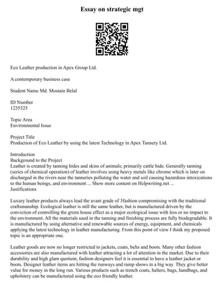 Essay on strategic mgt
Eco Leather production in Apex Group Ltd.
A contemporary business case
Student Name Md. Mostain Belal
ID Number
1235325
Topic Area
Environmental Issue
Project Title
Production of Eco Leather by using the latest Technology in Apex Tannery Ltd.
Introduction
Background to the Project
Leather is created by tanning hides and skins of animals; primarily cattle hide. Generally tanning
(series of chemical operation) of leather involves using heavy metals like chrome which is later on
discharged in the rivers near the tanneries polluting the water and soil causing hazardous intoxications
to the human beings, and environment ... Show more content on Helpwriting.net ...
Justifications
Luxury leather products always lead the avant grade of 3fashion compromising with the traditional
craftsmanship. Ecological leather is still the same leather, but is manufactured driven by the
conviction of controlling the green house effect as a major ecological issue with less or no impact to
the environment. All the materials used in the tanning and finishing process are fully biodegradable. It
is manufactured by using alternative and renewable sources of energy, equipment, and chemicals
applying the latest technology in leather manufacturing. From this point of view I think my proposed
topic is an appropriate one.
Leather goods are now no longer restricted to jackets, coats, belts and boots. Many other fashion
accessories are also manufactured with leather attracting a lot of attention in the market. Due to their
durability and high glam quotient, fashion designers feel it is essential to have a leather jacket or
boots. Designer leather items are hitting the runways and ramp shows in a big way. They give better
value for money in the long run. Various products such as trench coats, halters, bags, handbags, and
upholstery can be manufactured using the eco friendly leather.
 