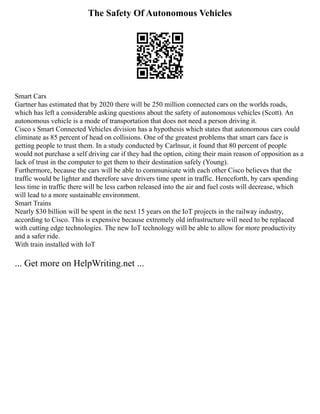 The Safety Of Autonomous Vehicles
Smart Cars
Gartner has estimated that by 2020 there will be 250 million connected cars on the worlds roads,
which has left a considerable asking questions about the safety of autonomous vehicles (Scott). An
autonomous vehicle is a mode of transportation that does not need a person driving it.
Cisco s Smart Connected Vehicles division has a hypothesis which states that autonomous cars could
eliminate as 85 percent of head on collisions. One of the greatest problems that smart cars face is
getting people to trust them. In a study conducted by Carlnsur, it found that 80 percent of people
would not purchase a self driving car if they had the option, citing their main reason of opposition as a
lack of trust in the computer to get them to their destination safely (Young).
Furthermore, because the cars will be able to communicate with each other Cisco believes that the
traffic would be lighter and therefore save drivers time spent in traffic. Henceforth, by cars spending
less time in traffic there will be less carbon released into the air and fuel costs will decrease, which
will lead to a more sustainable environment.
Smart Trains
Nearly $30 billion will be spent in the next 15 years on the IoT projects in the railway industry,
according to Cisco. This is expensive because extremely old infrastructure will need to be replaced
with cutting edge technologies. The new IoT technology will be able to allow for more productivity
and a safer ride.
With train installed with IoT
... Get more on HelpWriting.net ...
 