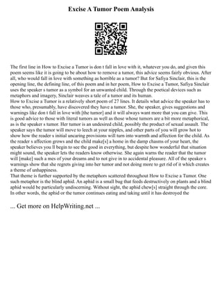 Excise A Tumor Poem Analysis
The first line in How to Excise a Tumor is don t fall in love with it, whatever you do, and given this
poem seems like it is going to be about how to remove a tumor, this advice seems fairly obvious. After
all, who would fall in love with something as horrible as a tumor? But for Safiya Sinclair, this is the
opening line, the defining line, of this poem and in her poem, How to Excise a Tumor, Safiya Sinclair
uses the speaker s tumor as a symbol for an unwanted child. Through the poetical devices such as
metaphors and imagery, Sinclair weaves a tale of a tumor and its human.
How to Excise a Tumor is a relatively short poem of 27 lines. It details what advice the speaker has to
those who, presumably, have discovered they have a tumor. She, the speaker, gives suggestions and
warnings like don t fall in love with [the tumor] and it will always want more that you can give. This
is good advice to those with literal tumors as well as those whose tumors are a bit more metaphorical,
as is the speaker s tumor. Her tumor is an undesired child, possibly the product of sexual assault. The
speaker says the tumor will move to leech at your nipples, and other parts of you will grow hot to
show how the reader s initial uncaring provisions will turn into warmth and affection for the child. As
the reader s affection grows and the child make[s] a home in the damp chasms of your heart, the
speaker believes you ll begin to see the good in everything, but despite how wonderful that situation
might sound, the speaker lets the readers know otherwise. She again warns the reader that the tumor
will [make] such a mes of your dreams and to not give in to accidental pleasure. All of the speaker s
warnings show that she regrets giving into her tumor and not doing more to get rid of it which creates
a theme of unhappiness.
That theme is further supported by the metaphors scattered throughout How to Excise a Tumor. One
such metaphor is the blind aphid. An aphid is a small bug that feeds destructively on plants and a blind
aphid would be particularly undiscerning. Without sight, the aphid chew[s] straight through the core.
In other words, the aphid or the tumor continues eating and taking until it has destroyed the
... Get more on HelpWriting.net ...
 