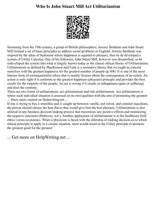 Who Is John Stuart Mill Act Utilitarianism
Stemming from the 19th century, a group of British philosophers, Jeremy Bentham and John Stuart
Mill formed a set of basic principles to address social problems in England. Jeremy Bentham was
inspired by the ideas of hedonism where happiness is equated to pleasure, thus he de developed a
system of Utility Calculus. One of his followers, John Stuart Mill, however was dissatisfied, so he
redeveloped the system into what is largely known today as the classic ethical theory of Utilitarianism.
Utilitarianism as defined by MacKinnon and Fiala is a normative theory that we ought to concern
ourselves with the greatest happiness for the greatest number of people (p.568). It is one of the most
famous form of consequentialist ethics that is mainly focuses about the consequences of an action. An
action is only right if it conforms to the greatest happiness (pleasure) principle and provides the best
results for the majority of the people. An act is wrong if it results in unhappiness (pain or suffering)
and does the contrary.
There are two forms of utilitarianism, act utilitarianism and rule utilitarianism. Act utilitarianism is
where each individual situation is assessed on its own qualities with the aim of promoting the greatest
... Show more content on Helpwriting.net ...
If one is trying to buy a smoothie and is caught up between vanilla, red velvet, and caramel macchiato,
the person should choose the best flavor that would give him the best pleasure. Utilitarianism is also
utilized in any business decision making process that maximizes any positive effects and minimizing
the negative outcomes (Dubovoy, n.d.). Another application of utilitarianism is in the healthcare field
ethics versus economics. When a physician is faced with the dilemma of making decision as to which
ethical principle to apply to a certain situation, most would resort to the Utility principle to promote
the greatest good for the greatest
... Get more on HelpWriting.net ...
 
