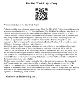The Blair Witch Project Essay
A Critical Reflection of The Blair Witch Project
Perhaps one of the most influential modern horror films, The Blair Witch Project pioneered an entirely
new subgenre of horror films in 1999 the found footage film. The Blair Witch Project uses simple yet
effective set design and dream like sound editing to highlight the gradual mental decay of main
character, Heather Donahue over the course of the story to illustrate a dramatic shift in the orientation.
This, along with the first hand experience offered by point of view camera positioning allows the
audience to experience the terror associated with horror and the demonic alongside the main
characters as the film progresses As the main characters Heather Donahue, Josh Leonard, and Mike
Williams ... Show more content on Helpwriting.net ...
Most of the scenes rely on the setting rather than any type of design or manipulation, allowing the
naturally frightening location of the secluded forest to contribute to the terror felt by both the
characters and the audience. When scene design is heavily incorporated, such as in the final scene in
the witch s house, the design is expressed through subtleties that have been established earlier in the
film. Symbols and children s handprints on the walls of the decaying house imply that the house that
Mike and Heather find themselves in during the last scene is in fact the house that the children from
the townspeople s stories were killed in.
The first person point of view camera angle also allows the audience to experience the strange and
terrifying events that take place within the film by allowing them to adopt the perspective of the
characters in a way that cannot be accomplished with traditional film making techniques. This
adoption of perspective allows the audience to identify with the characters on a personal level, making
them open to the notions of orientations and ideas that seem ridiculous, such as continuing to film
regardless of the terrifying events that take
... Get more on HelpWriting.net ...
 