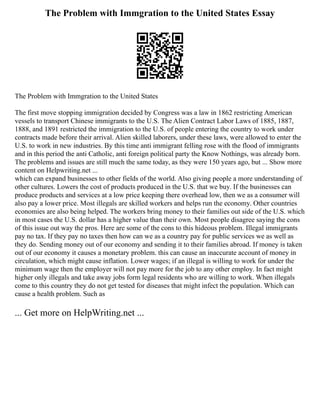 The Problem with Immgration to the United States Essay
The Problem with Immgration to the United States
The first move stopping immigration decided by Congress was a law in 1862 restricting American
vessels to transport Chinese immigrants to the U.S. The Alien Contract Labor Laws of 1885, 1887,
1888, and 1891 restricted the immigration to the U.S. of people entering the country to work under
contracts made before their arrival. Alien skilled laborers, under these laws, were allowed to enter the
U.S. to work in new industries. By this time anti immigrant felling rose with the flood of immigrants
and in this period the anti Catholic, anti foreign political party the Know Nothings, was already born.
The problems and issues are still much the same today, as they were 150 years ago, but ... Show more
content on Helpwriting.net ...
which can expand businesses to other fields of the world. Also giving people a more understanding of
other cultures. Lowers the cost of products produced in the U.S. that we buy. If the businesses can
produce products and services at a low price keeping there overhead low, then we as a consumer will
also pay a lower price. Most illegals are skilled workers and helps run the economy. Other countries
economies are also being helped. The workers bring money to their families out side of the U.S. which
in most cases the U.S. dollar has a higher value than their own. Most people disagree saying the cons
of this issue out way the pros. Here are some of the cons to this hideous problem. Illegal immigrants
pay no tax. If they pay no taxes then how can we as a country pay for public services we as well as
they do. Sending money out of our economy and sending it to their families abroad. If money is taken
out of our economy it causes a monetary problem. this can cause an inaccurate account of money in
circulation, which might cause inflation. Lower wages; if an illegal is willing to work for under the
minimum wage then the employer will not pay more for the job to any other employ. In fact might
higher only illegals and take away jobs form legal residents who are willing to work. When illegals
come to this country they do not get tested for diseases that might infect the population. Which can
cause a health problem. Such as
... Get more on HelpWriting.net ...
 
