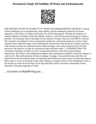 Parametric Study Of Stability Of Pond Ash Embankments
PARAMETRIC STUDY OF STABILITY OF POND ASH EMBANKMENTS ABSTRACT Among
various challenges in civil engineering, slope stability and the challenges related are of utmost
importance. The failure of a slope may lead to loss of life and property. With the development of
modern methods of testing of soils and stability analysis, a safe and economical design of a slope is
possible. The technique used in this paper for the analysis of slope is the use of SLOPE/W software.
The variations are studied in terms of parametric analysis by varying the parameters such as slope,
material, berm width and stages of the embankment. Results show that the factor of safety increases
with increase in slope for a particular berm width and stage. It also shows that the factor of safety
decreases with increase in stage for a particular slope and berm width. 1. INTRODUCTION The
evaluation of stability of slopes in soil is an important problem in the field of geotechnical
engineering. The failure of an embankment happens due to geological instability caused by changes to
water levels. Most embankments fail due to seepage. Seepage, if uncontrolled can erode fine soil
material from the downstream slope or foundation and continue moving towards the upstream slope to
form a pipe or cavity to the pond or lake often leading to complete failure of the embankment. Due to
the increase in water level scouring of soil may take place which can lead to catastrophic results.
Therefore it becomes imperative to find
... Get more on HelpWriting.net ...
 
