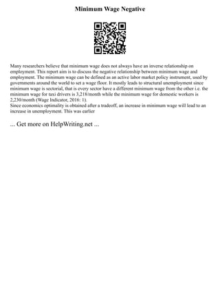 Minimum Wage Negative
Many researchers believe that minimum wage does not always have an inverse relationship on
employment. This report aim is to discuss the negative relationship between minimum wage and
employment. The minimum wage can be defined as an active labor market policy instrument, used by
governments around the world to set a wage floor. It mostly leads to structural unemployment since
minimum wage is sectorial, that is every sector have a different minimum wage from the other i.e. the
minimum wage for taxi drivers is 3,218/month while the minimum wage for domestic workers is
2,230/month (Wage Indicator, 2016: 1).
Since economics optimality is obtained after a tradeoff, an increase in minimum wage will lead to an
increase in unemployment. This was earlier
... Get more on HelpWriting.net ...
 