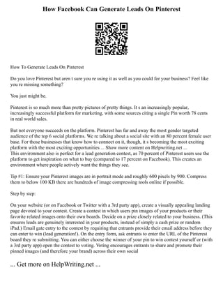 How Facebook Can Generate Leads On Pinterest
How To Generate Leads On Pinterest
Do you love Pinterest but aren t sure you re using it as well as you could for your business? Feel like
you re missing something?
You just might be.
Pinterest is so much more than pretty pictures of pretty things. It s an increasingly popular,
increasingly successful platform for marketing, with some sources citing a single Pin worth 78 cents
in real world sales.
But not everyone succeeds on the platform. Pinterest has far and away the most gender targeted
audience of the top 6 social platforms. We re talking about a social site with an 80 percent female user
base. For those businesses that know how to connect on it, though, it s becoming the most exciting
platform with the most exciting opportunities ... Show more content on Helpwriting.net ...
This environment also is perfect for a lead generation contest, as 70 percent of Pinterest users use the
platform to get inspiration on what to buy (compared to 17 percent on Facebook). This creates an
environment where people actively want the things they see.
Tip #1: Ensure your Pinterest images are in portrait mode and roughly 600 pixels by 900. Compress
them to below 100 KB there are hundreds of image compressing tools online if possible.
Step by step:
On your website (or on Facebook or Twitter with a 3rd party app), create a visually appealing landing
page devoted to your contest. Create a contest in which users pin images of your products or their
favorite related images onto their own boards. Decide on a prize closely related to your business. (This
ensures leads are genuinely interested in your products, instead of simply a cash prize or random
iPad.) Email gate entry to the contest by requiring that entrants provide their email address before they
can enter to win (lead generation!). On the entry form, ask entrants to enter the URL of the Pinterest
board they re submitting. You can either choose the winner of your pin to win contest yourself or (with
a 3rd party app) open the contest to voting. Voting encourages entrants to share and promote their
pinned images (and therefore your brand) across their own social
... Get more on HelpWriting.net ...
 