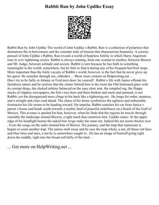 Rabbit Run by John Updike Essay
Rabbit Run by John Updike The world of John Updike s Rabbit, Run is a collection of polarities that
dramatizes the in betweeness and the constant state of tension that characterizes humanity. A cursory
perusal of John Updike s Rabbit, Run reveals a world of hopeless futility in which Harry Angstrom
runs in ever tightening circles. Rabbit is always running, from one woman to another, between Brewer
and Mt. Judge, between solitude and society. Rabbit is torn because he has faith in something
meaningful in the world, somewhere, but he fails to find it during any of his frequent but brief stops.
More important than the futile vacuity of Rabbit s world, however, is the fact that he never gives up
his quest. He searches through sex, orthodox ... Show more content on Helpwriting.net ...
Don t try to be Sally or Johnny or Fred next door; be yourself . Rabbit s life with Janice offends his
fastidious nature and he realizes that the clutter behind him in the room the Old fashioned glass with
its corrupt dregs, the choked ashtray balanced on the easy chair arm, the rumpled rug, the floppy
stacks of slippery newspapers, the kid s toys here and there broken and stuck and jammed, is not
Rabbit; yet the disorganized mess clings to his back like a tightening net . He longs for order, neatness,
and a straight and clear road ahead. The chaos of his home symbolizes the ugliness and unbearable
frustration his life seems to be heading toward. On impulse, Rabbit snatches his car from Janice s
parent s house and heads south towards a mythic land of peaceful orderliness on a beach of the Gulf of
Mexico. This avenue is spoiled for him, however, when he finds that the regions he travels through
resemble the landscape around Brewer, a tight mesh that constricts him. Updike states: At the upper
edge of his headlight beams the naked tree twigs make the same net. Indeed the net seems thicker now
. Even the songs on the radio remind him of Brewer. His journey, and the map that represents it,
begins to seem another trap: The names melt away and he sees the map whole, a net, all those red lines
and blue lines and stars, a net he is somewhere caught in . He has an image of himself going right
down the middle, right into the broad soft belly of the land . .
... Get more on HelpWriting.net ...
 