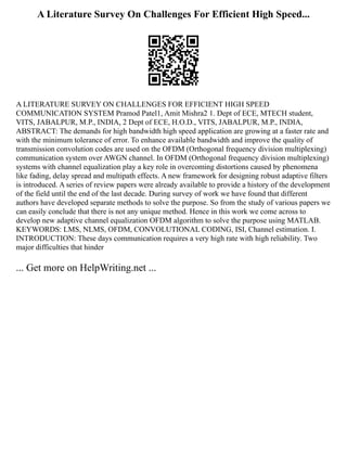 A Literature Survey On Challenges For Efficient High Speed...
A LITERATURE SURVEY ON CHALLENGES FOR EFFICIENT HIGH SPEED
COMMUNICATION SYSTEM Pramod Patel1, Amit Mishra2 1. Dept of ECE, MTECH student,
VITS, JABALPUR, M.P., INDIA, 2 Dept of ECE, H.O.D., VITS, JABALPUR, M.P., INDIA,
ABSTRACT: The demands for high bandwidth high speed application are growing at a faster rate and
with the minimum tolerance of error. To enhance available bandwidth and improve the quality of
transmission convolution codes are used on the OFDM (Orthogonal frequency division multiplexing)
communication system over AWGN channel. In OFDM (Orthogonal frequency division multiplexing)
systems with channel equalization play a key role in overcoming distortions caused by phenomena
like fading, delay spread and multipath effects. A new framework for designing robust adaptive filters
is introduced. A series of review papers were already available to provide a history of the development
of the field until the end of the last decade. During survey of work we have found that different
authors have developed separate methods to solve the purpose. So from the study of various papers we
can easily conclude that there is not any unique method. Hence in this work we come across to
develop new adaptive channel equalization OFDM algorithm to solve the purpose using MATLAB.
KEYWORDS: LMS, NLMS, OFDM, CONVOLUTIONAL CODING, ISI, Channel estimation. I.
INTRODUCTION: These days communication requires a very high rate with high reliability. Two
major difficulties that hinder
... Get more on HelpWriting.net ...
 