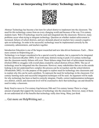 Essay on Incorporating 21st Century Technology into the...
Abstract Technology has become a hot item for school district to implement into the classroom. The
need for this technology comes from an every changing world and because of the way 21st century
students learn. Web 2.0 technology must be used and integrated into the classroom. However, many
problems occur when trying to integrate technology. Question on whether student achievement is
increased, failures of school districts, and new demands placed on teachers have caused a negative
spin on technology. In order to be successful, technology must be implemented correctly by the
community, administrators, and teachers together.
Introduction Education is one of the largest researched and new idea driven businesses. Each ... Show
more content on Helpwriting.net ...
Technology is no longer considered to be a special event by students, but is expected to be integrated
into the classroom (Koeber 2005). Even with many districts trying to push 21st century technology
into the classroom mainly failures still exist. These failures range from lack of achievement increases
(Oxford 2006) to struggles with overall plans created by school districts (Owen 2004). The use of
technology must be integrated into the classroom. However, many stakeholders that are on the outside
looking in do not understand how complex this process can be on teachers and the school districts
(Windschitle 2002). It is the purpose of this paper to explore need for technology into classrooms and
to explain why this can be such a problem. To represent the need for technology in the classroom 21st
century learning styles and successful integration techniques will be used. An argument will be made
for why technology has been so hard to correctly integrate. Finally, correct implementation techniques
on a district, school, and classroom level will be examined to show that technology can and should be
used in today s classroom.
Body Need to move to 21st century Gap between 20th and 21st century learner There is a large
amount of people that support the increase of technology into the classroom. However, many of them
do not understand all of the benefits that technology really does bring. Many just think
... Get more on HelpWriting.net ...
 