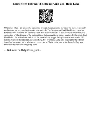 Connections Between The Stranger And Cool Hand Luke
Oftentimes when I get asked who s my most favored character is in a movie or TV show, it is usually
the hero and not necessarily the darker characters. In The Stranger and Cool Hand Luke , there are
both messianic roles that are connected with their main characters. In both the novel and the movie,
symbolism of Christ is one of the main relations that connect these stories together. In the movie Cool
Hand Luke , the main character Luke is the messianic archetype throughout the whole movie. His
name is related to the apostle Luke in the bible. Not everything Luke says is related to the bible or
Jesus, but his actions are is what s more connected to Christ. In the movie, the Boss Godfrey was
known as the man with no eyes by all of
... Get more on HelpWriting.net ...
 