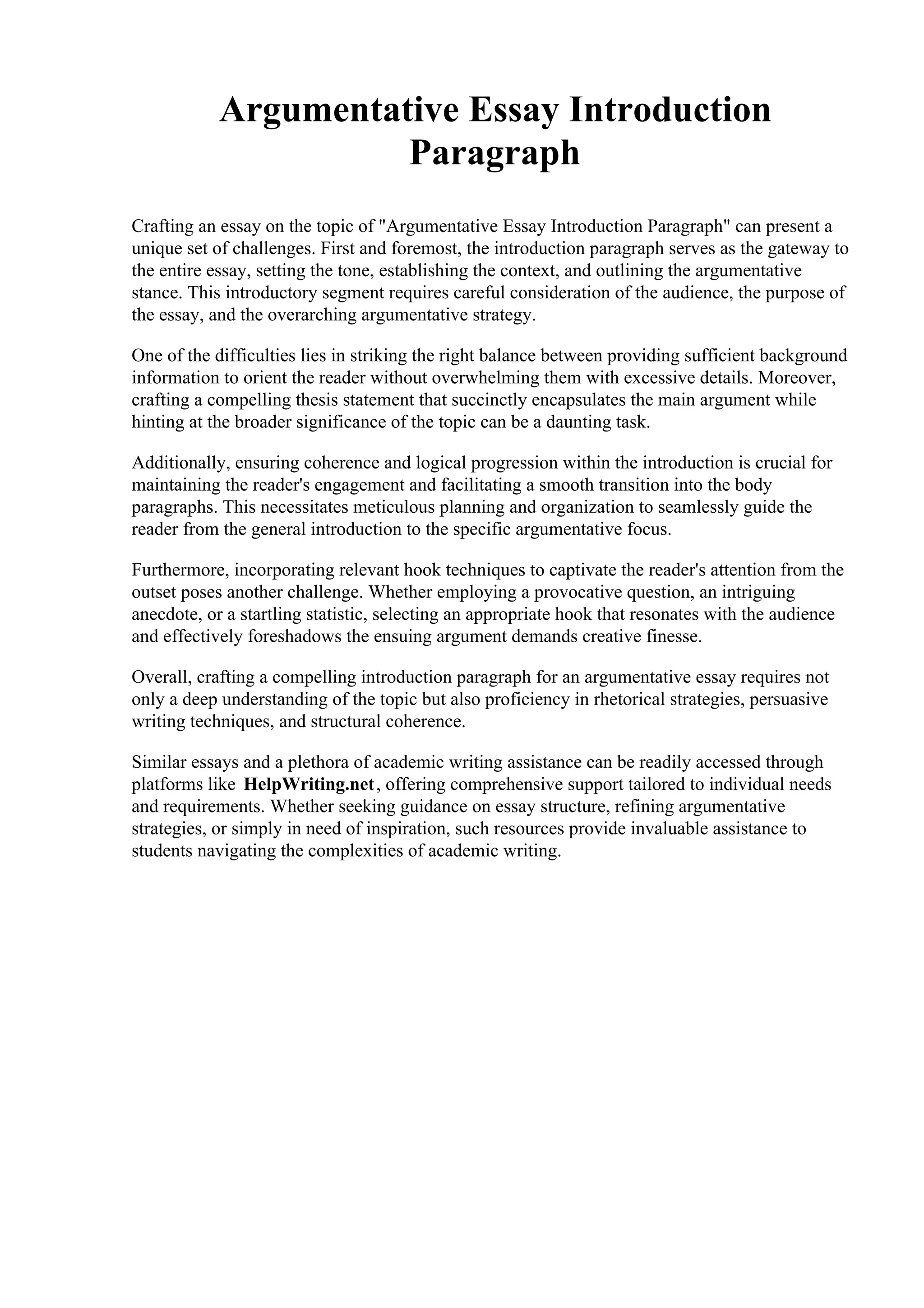 Argumentative Essay Introduction
Paragraph
Crafting an essay on the topic of "Argumentative Essay Introduction Paragraph" can present a
unique set of challenges. First and foremost, the introduction paragraph serves as the gateway to
the entire essay, setting the tone, establishing the context, and outlining the argumentative
stance. This introductory segment requires careful consideration of the audience, the purpose of
the essay, and the overarching argumentative strategy.
One of the difficulties lies in striking the right balance between providing sufficient background
information to orient the reader without overwhelming them with excessive details. Moreover,
crafting a compelling thesis statement that succinctly encapsulates the main argument while
hinting at the broader significance of the topic can be a daunting task.
Additionally, ensuring coherence and logical progression within the introduction is crucial for
maintaining the reader's engagement and facilitating a smooth transition into the body
paragraphs. This necessitates meticulous planning and organization to seamlessly guide the
reader from the general introduction to the specific argumentative focus.
Furthermore, incorporating relevant hook techniques to captivate the reader's attention from the
outset poses another challenge. Whether employing a provocative question, an intriguing
anecdote, or a startling statistic, selecting an appropriate hook that resonates with the audience
and effectively foreshadows the ensuing argument demands creative finesse.
Overall, crafting a compelling introduction paragraph for an argumentative essay requires not
only a deep understanding of the topic but also proficiency in rhetorical strategies, persuasive
writing techniques, and structural coherence.
Similar essays and a plethora of academic writing assistance can be readily accessed through
platforms like HelpWriting.net, offering comprehensive support tailored to individual needs
and requirements. Whether seeking guidance on essay structure, refining argumentative
strategies, or simply in need of inspiration, such resources provide invaluable assistance to
students navigating the complexities of academic writing.
 