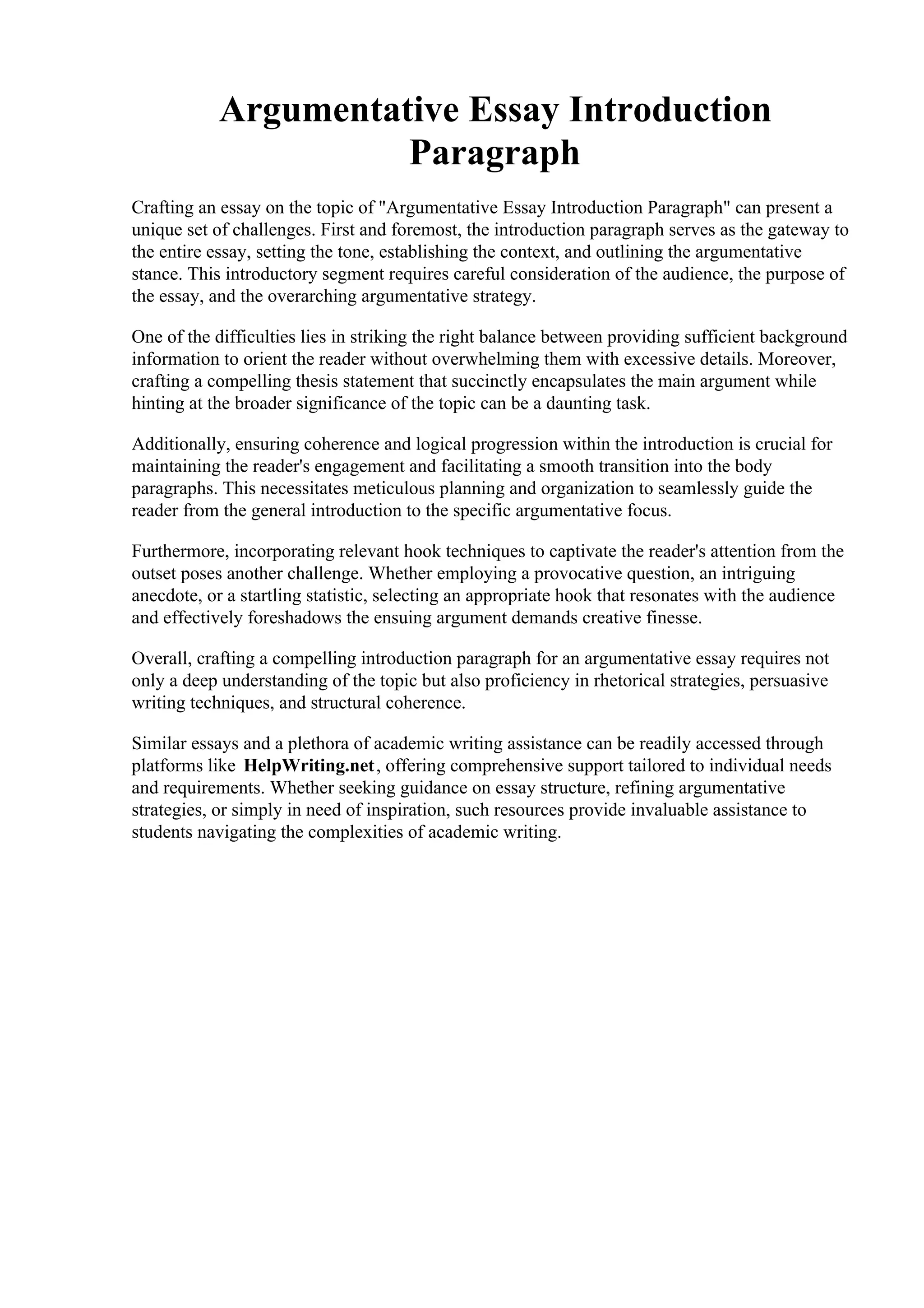 Argumentative Essay Introduction
Paragraph
Crafting an essay on the topic of "Argumentative Essay Introduction Paragraph" can present a
unique set of challenges. First and foremost, the introduction paragraph serves as the gateway to
the entire essay, setting the tone, establishing the context, and outlining the argumentative
stance. This introductory segment requires careful consideration of the audience, the purpose of
the essay, and the overarching argumentative strategy.
One of the difficulties lies in striking the right balance between providing sufficient background
information to orient the reader without overwhelming them with excessive details. Moreover,
crafting a compelling thesis statement that succinctly encapsulates the main argument while
hinting at the broader significance of the topic can be a daunting task.
Additionally, ensuring coherence and logical progression within the introduction is crucial for
maintaining the reader's engagement and facilitating a smooth transition into the body
paragraphs. This necessitates meticulous planning and organization to seamlessly guide the
reader from the general introduction to the specific argumentative focus.
Furthermore, incorporating relevant hook techniques to captivate the reader's attention from the
outset poses another challenge. Whether employing a provocative question, an intriguing
anecdote, or a startling statistic, selecting an appropriate hook that resonates with the audience
and effectively foreshadows the ensuing argument demands creative finesse.
Overall, crafting a compelling introduction paragraph for an argumentative essay requires not
only a deep understanding of the topic but also proficiency in rhetorical strategies, persuasive
writing techniques, and structural coherence.
Similar essays and a plethora of academic writing assistance can be readily accessed through
platforms like HelpWriting.net, offering comprehensive support tailored to individual needs
and requirements. Whether seeking guidance on essay structure, refining argumentative
strategies, or simply in need of inspiration, such resources provide invaluable assistance to
students navigating the complexities of academic writing.
Argumentative Essay Introduction Paragraph Argumentative Essay Introduction Paragraph
 
